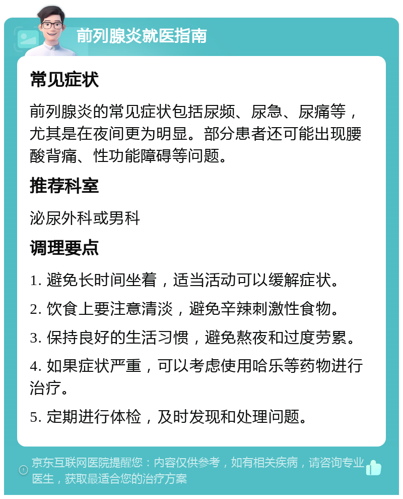 前列腺炎就医指南 常见症状 前列腺炎的常见症状包括尿频、尿急、尿痛等，尤其是在夜间更为明显。部分患者还可能出现腰酸背痛、性功能障碍等问题。 推荐科室 泌尿外科或男科 调理要点 1. 避免长时间坐着，适当活动可以缓解症状。 2. 饮食上要注意清淡，避免辛辣刺激性食物。 3. 保持良好的生活习惯，避免熬夜和过度劳累。 4. 如果症状严重，可以考虑使用哈乐等药物进行治疗。 5. 定期进行体检，及时发现和处理问题。