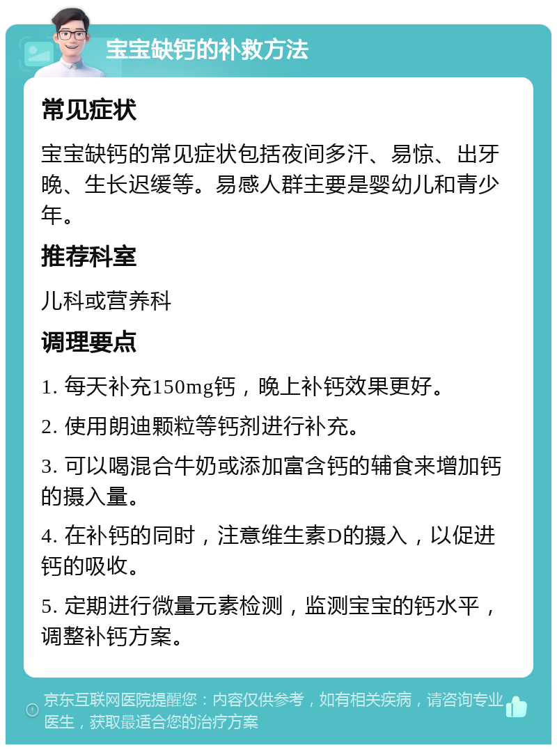 宝宝缺钙的补救方法 常见症状 宝宝缺钙的常见症状包括夜间多汗、易惊、出牙晚、生长迟缓等。易感人群主要是婴幼儿和青少年。 推荐科室 儿科或营养科 调理要点 1. 每天补充150mg钙，晚上补钙效果更好。 2. 使用朗迪颗粒等钙剂进行补充。 3. 可以喝混合牛奶或添加富含钙的辅食来增加钙的摄入量。 4. 在补钙的同时，注意维生素D的摄入，以促进钙的吸收。 5. 定期进行微量元素检测，监测宝宝的钙水平，调整补钙方案。