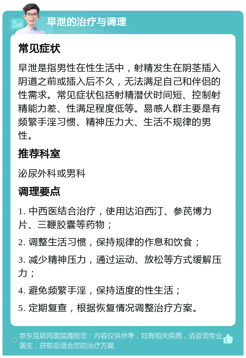 早泄的治疗与调理 常见症状 早泄是指男性在性生活中，射精发生在阴茎插入阴道之前或插入后不久，无法满足自己和伴侣的性需求。常见症状包括射精潜伏时间短、控制射精能力差、性满足程度低等。易感人群主要是有频繁手淫习惯、精神压力大、生活不规律的男性。 推荐科室 泌尿外科或男科 调理要点 1. 中西医结合治疗，使用达泊西汀、参芪博力片、三鞭胶囊等药物； 2. 调整生活习惯，保持规律的作息和饮食； 3. 减少精神压力，通过运动、放松等方式缓解压力； 4. 避免频繁手淫，保持适度的性生活； 5. 定期复查，根据恢复情况调整治疗方案。