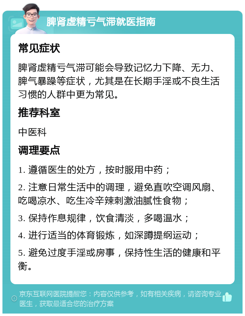 脾肾虚精亏气滞就医指南 常见症状 脾肾虚精亏气滞可能会导致记忆力下降、无力、脾气暴躁等症状，尤其是在长期手淫或不良生活习惯的人群中更为常见。 推荐科室 中医科 调理要点 1. 遵循医生的处方，按时服用中药； 2. 注意日常生活中的调理，避免直吹空调风扇、吃喝凉水、吃生冷辛辣刺激油腻性食物； 3. 保持作息规律，饮食清淡，多喝温水； 4. 进行适当的体育锻炼，如深蹲提纲运动； 5. 避免过度手淫或房事，保持性生活的健康和平衡。