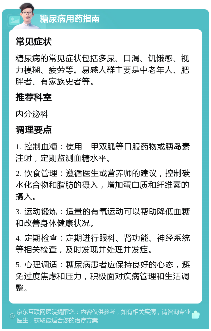 糖尿病用药指南 常见症状 糖尿病的常见症状包括多尿、口渴、饥饿感、视力模糊、疲劳等。易感人群主要是中老年人、肥胖者、有家族史者等。 推荐科室 内分泌科 调理要点 1. 控制血糖：使用二甲双胍等口服药物或胰岛素注射，定期监测血糖水平。 2. 饮食管理：遵循医生或营养师的建议，控制碳水化合物和脂肪的摄入，增加蛋白质和纤维素的摄入。 3. 运动锻炼：适量的有氧运动可以帮助降低血糖和改善身体健康状况。 4. 定期检查：定期进行眼科、肾功能、神经系统等相关检查，及时发现并处理并发症。 5. 心理调适：糖尿病患者应保持良好的心态，避免过度焦虑和压力，积极面对疾病管理和生活调整。