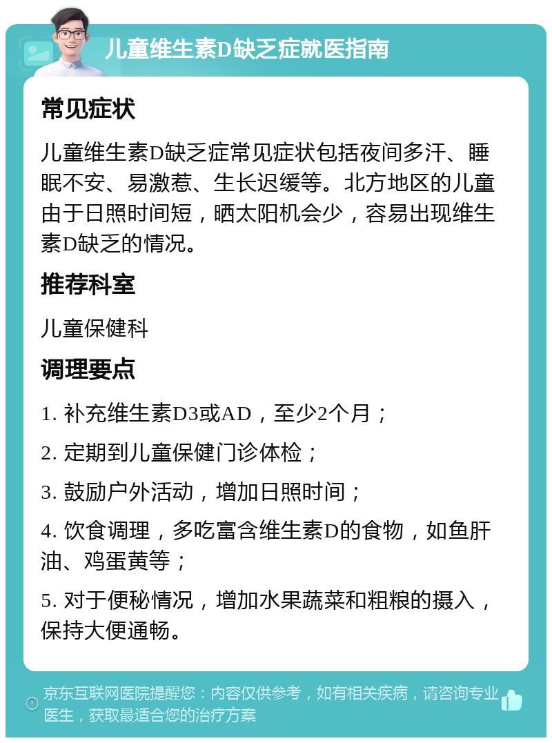 儿童维生素D缺乏症就医指南 常见症状 儿童维生素D缺乏症常见症状包括夜间多汗、睡眠不安、易激惹、生长迟缓等。北方地区的儿童由于日照时间短，晒太阳机会少，容易出现维生素D缺乏的情况。 推荐科室 儿童保健科 调理要点 1. 补充维生素D3或AD，至少2个月； 2. 定期到儿童保健门诊体检； 3. 鼓励户外活动，增加日照时间； 4. 饮食调理，多吃富含维生素D的食物，如鱼肝油、鸡蛋黄等； 5. 对于便秘情况，增加水果蔬菜和粗粮的摄入，保持大便通畅。