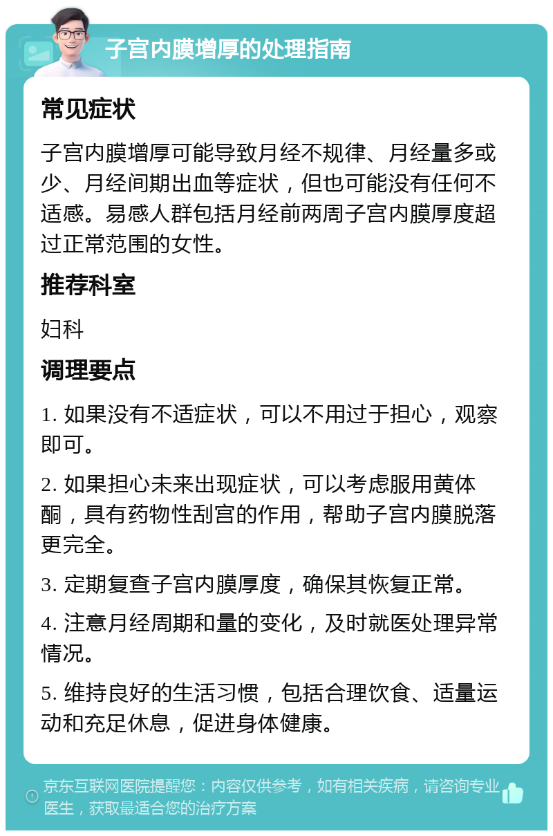 子宫内膜增厚的处理指南 常见症状 子宫内膜增厚可能导致月经不规律、月经量多或少、月经间期出血等症状，但也可能没有任何不适感。易感人群包括月经前两周子宫内膜厚度超过正常范围的女性。 推荐科室 妇科 调理要点 1. 如果没有不适症状，可以不用过于担心，观察即可。 2. 如果担心未来出现症状，可以考虑服用黄体酮，具有药物性刮宫的作用，帮助子宫内膜脱落更完全。 3. 定期复查子宫内膜厚度，确保其恢复正常。 4. 注意月经周期和量的变化，及时就医处理异常情况。 5. 维持良好的生活习惯，包括合理饮食、适量运动和充足休息，促进身体健康。