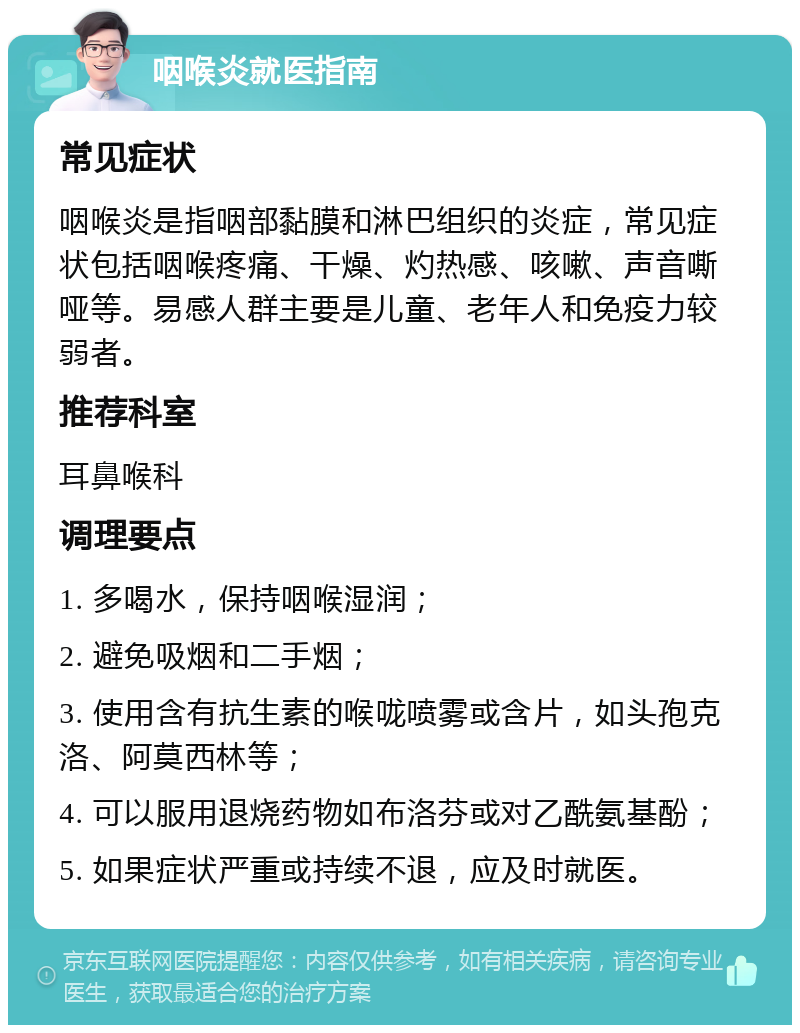 咽喉炎就医指南 常见症状 咽喉炎是指咽部黏膜和淋巴组织的炎症，常见症状包括咽喉疼痛、干燥、灼热感、咳嗽、声音嘶哑等。易感人群主要是儿童、老年人和免疫力较弱者。 推荐科室 耳鼻喉科 调理要点 1. 多喝水，保持咽喉湿润； 2. 避免吸烟和二手烟； 3. 使用含有抗生素的喉咙喷雾或含片，如头孢克洛、阿莫西林等； 4. 可以服用退烧药物如布洛芬或对乙酰氨基酚； 5. 如果症状严重或持续不退，应及时就医。