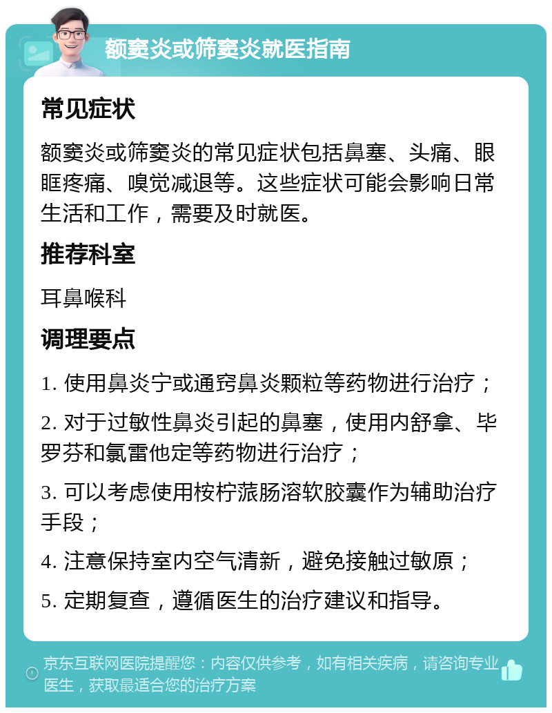 额窦炎或筛窦炎就医指南 常见症状 额窦炎或筛窦炎的常见症状包括鼻塞、头痛、眼眶疼痛、嗅觉减退等。这些症状可能会影响日常生活和工作，需要及时就医。 推荐科室 耳鼻喉科 调理要点 1. 使用鼻炎宁或通窍鼻炎颗粒等药物进行治疗； 2. 对于过敏性鼻炎引起的鼻塞，使用内舒拿、毕罗芬和氯雷他定等药物进行治疗； 3. 可以考虑使用桉柠蒎肠溶软胶囊作为辅助治疗手段； 4. 注意保持室内空气清新，避免接触过敏原； 5. 定期复查，遵循医生的治疗建议和指导。