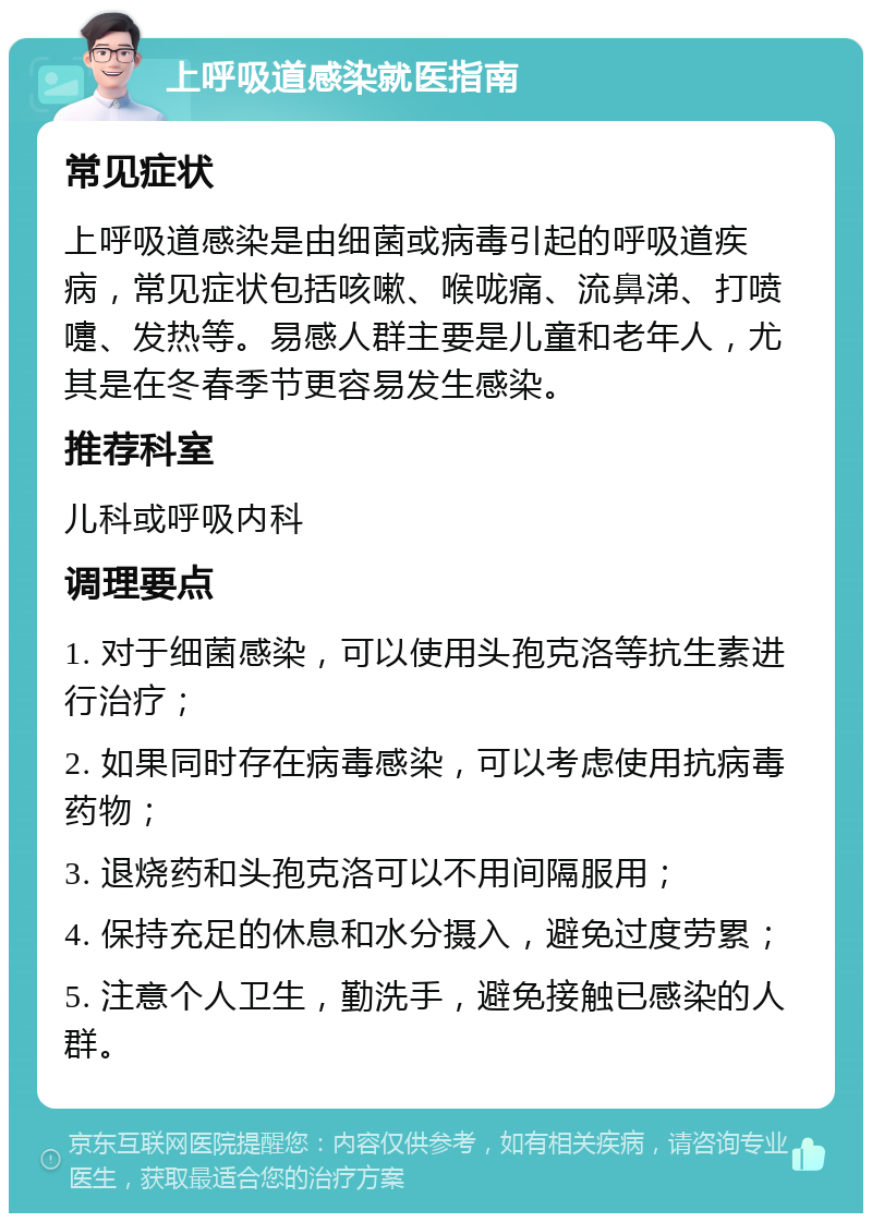 上呼吸道感染就医指南 常见症状 上呼吸道感染是由细菌或病毒引起的呼吸道疾病，常见症状包括咳嗽、喉咙痛、流鼻涕、打喷嚏、发热等。易感人群主要是儿童和老年人，尤其是在冬春季节更容易发生感染。 推荐科室 儿科或呼吸内科 调理要点 1. 对于细菌感染，可以使用头孢克洛等抗生素进行治疗； 2. 如果同时存在病毒感染，可以考虑使用抗病毒药物； 3. 退烧药和头孢克洛可以不用间隔服用； 4. 保持充足的休息和水分摄入，避免过度劳累； 5. 注意个人卫生，勤洗手，避免接触已感染的人群。