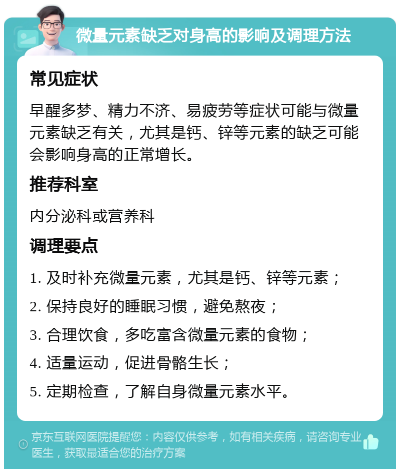 微量元素缺乏对身高的影响及调理方法 常见症状 早醒多梦、精力不济、易疲劳等症状可能与微量元素缺乏有关，尤其是钙、锌等元素的缺乏可能会影响身高的正常增长。 推荐科室 内分泌科或营养科 调理要点 1. 及时补充微量元素，尤其是钙、锌等元素； 2. 保持良好的睡眠习惯，避免熬夜； 3. 合理饮食，多吃富含微量元素的食物； 4. 适量运动，促进骨骼生长； 5. 定期检查，了解自身微量元素水平。