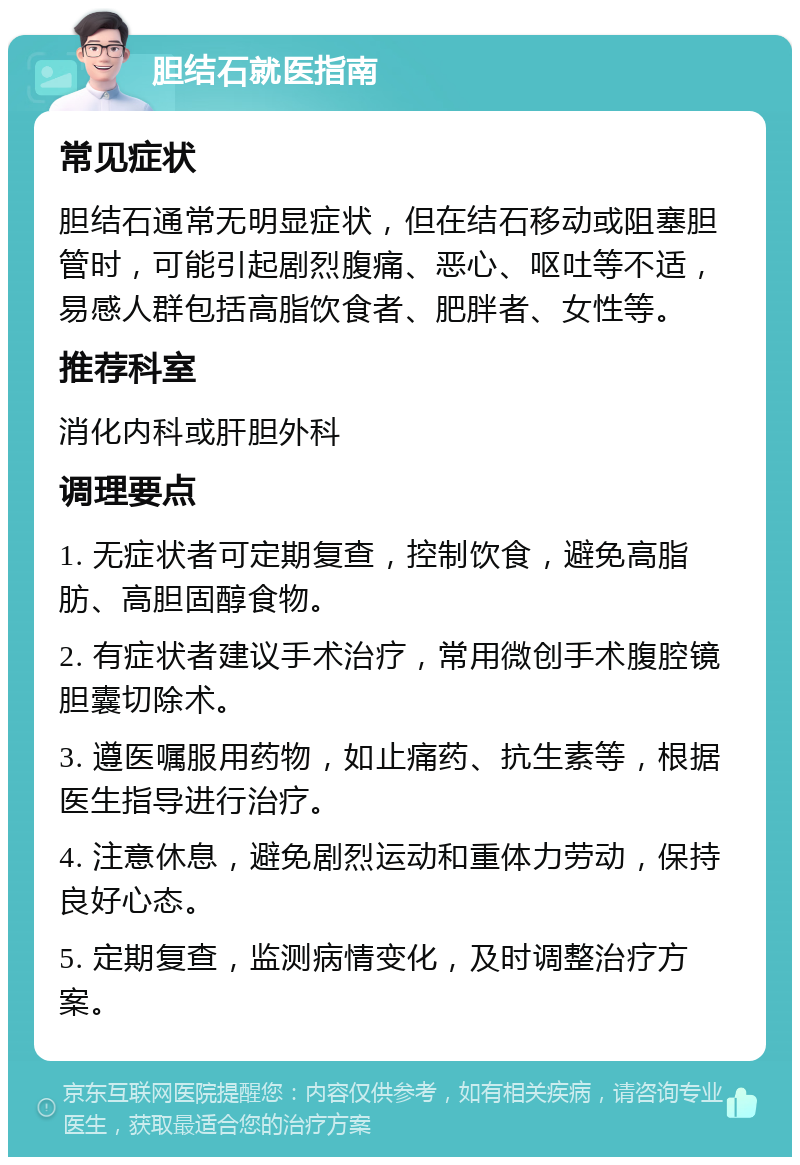 胆结石就医指南 常见症状 胆结石通常无明显症状，但在结石移动或阻塞胆管时，可能引起剧烈腹痛、恶心、呕吐等不适，易感人群包括高脂饮食者、肥胖者、女性等。 推荐科室 消化内科或肝胆外科 调理要点 1. 无症状者可定期复查，控制饮食，避免高脂肪、高胆固醇食物。 2. 有症状者建议手术治疗，常用微创手术腹腔镜胆囊切除术。 3. 遵医嘱服用药物，如止痛药、抗生素等，根据医生指导进行治疗。 4. 注意休息，避免剧烈运动和重体力劳动，保持良好心态。 5. 定期复查，监测病情变化，及时调整治疗方案。