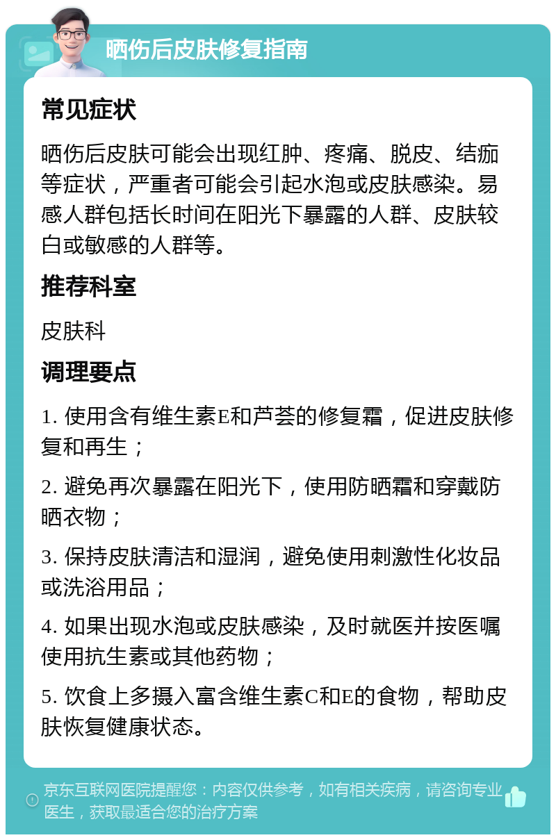 晒伤后皮肤修复指南 常见症状 晒伤后皮肤可能会出现红肿、疼痛、脱皮、结痂等症状，严重者可能会引起水泡或皮肤感染。易感人群包括长时间在阳光下暴露的人群、皮肤较白或敏感的人群等。 推荐科室 皮肤科 调理要点 1. 使用含有维生素E和芦荟的修复霜，促进皮肤修复和再生； 2. 避免再次暴露在阳光下，使用防晒霜和穿戴防晒衣物； 3. 保持皮肤清洁和湿润，避免使用刺激性化妆品或洗浴用品； 4. 如果出现水泡或皮肤感染，及时就医并按医嘱使用抗生素或其他药物； 5. 饮食上多摄入富含维生素C和E的食物，帮助皮肤恢复健康状态。