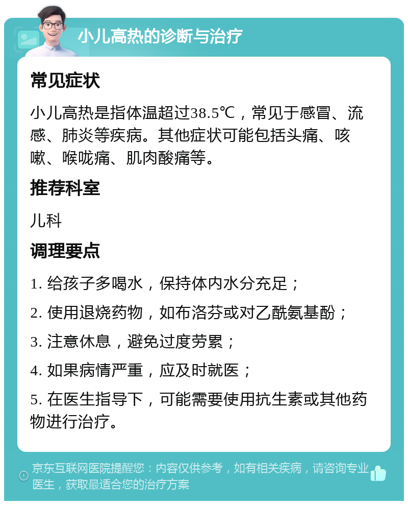 小儿高热的诊断与治疗 常见症状 小儿高热是指体温超过38.5℃，常见于感冒、流感、肺炎等疾病。其他症状可能包括头痛、咳嗽、喉咙痛、肌肉酸痛等。 推荐科室 儿科 调理要点 1. 给孩子多喝水，保持体内水分充足； 2. 使用退烧药物，如布洛芬或对乙酰氨基酚； 3. 注意休息，避免过度劳累； 4. 如果病情严重，应及时就医； 5. 在医生指导下，可能需要使用抗生素或其他药物进行治疗。