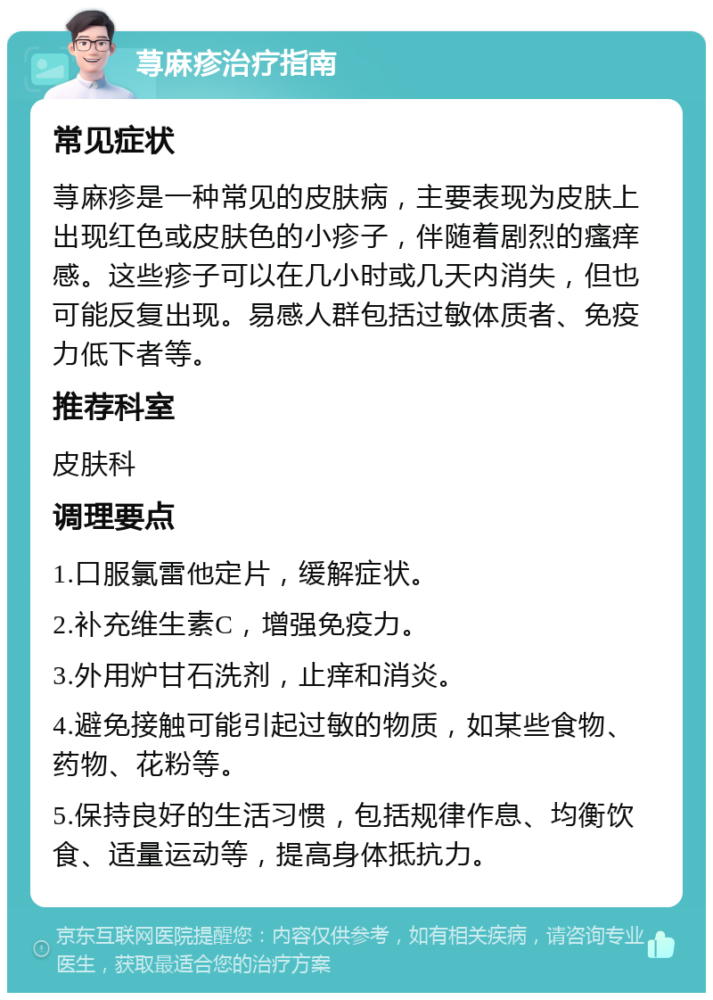 荨麻疹治疗指南 常见症状 荨麻疹是一种常见的皮肤病，主要表现为皮肤上出现红色或皮肤色的小疹子，伴随着剧烈的瘙痒感。这些疹子可以在几小时或几天内消失，但也可能反复出现。易感人群包括过敏体质者、免疫力低下者等。 推荐科室 皮肤科 调理要点 1.口服氯雷他定片，缓解症状。 2.补充维生素C，增强免疫力。 3.外用炉甘石洗剂，止痒和消炎。 4.避免接触可能引起过敏的物质，如某些食物、药物、花粉等。 5.保持良好的生活习惯，包括规律作息、均衡饮食、适量运动等，提高身体抵抗力。