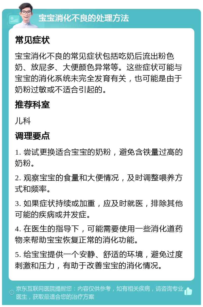 宝宝消化不良的处理方法 常见症状 宝宝消化不良的常见症状包括吃奶后流出粉色奶、放屁多、大便颜色异常等。这些症状可能与宝宝的消化系统未完全发育有关，也可能是由于奶粉过敏或不适合引起的。 推荐科室 儿科 调理要点 1. 尝试更换适合宝宝的奶粉，避免含铁量过高的奶粉。 2. 观察宝宝的食量和大便情况，及时调整喂养方式和频率。 3. 如果症状持续或加重，应及时就医，排除其他可能的疾病或并发症。 4. 在医生的指导下，可能需要使用一些消化道药物来帮助宝宝恢复正常的消化功能。 5. 给宝宝提供一个安静、舒适的环境，避免过度刺激和压力，有助于改善宝宝的消化情况。