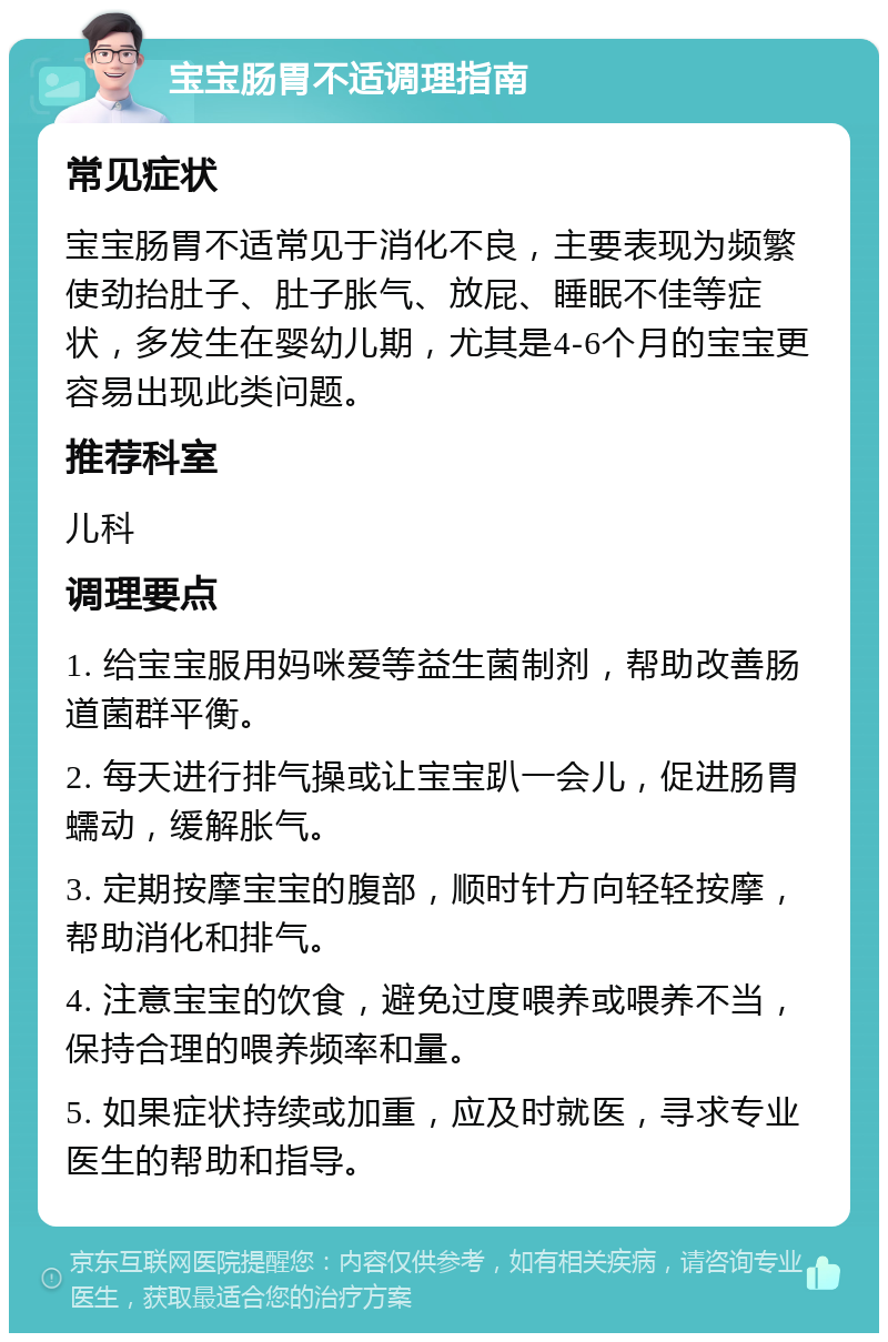 宝宝肠胃不适调理指南 常见症状 宝宝肠胃不适常见于消化不良，主要表现为频繁使劲抬肚子、肚子胀气、放屁、睡眠不佳等症状，多发生在婴幼儿期，尤其是4-6个月的宝宝更容易出现此类问题。 推荐科室 儿科 调理要点 1. 给宝宝服用妈咪爱等益生菌制剂，帮助改善肠道菌群平衡。 2. 每天进行排气操或让宝宝趴一会儿，促进肠胃蠕动，缓解胀气。 3. 定期按摩宝宝的腹部，顺时针方向轻轻按摩，帮助消化和排气。 4. 注意宝宝的饮食，避免过度喂养或喂养不当，保持合理的喂养频率和量。 5. 如果症状持续或加重，应及时就医，寻求专业医生的帮助和指导。