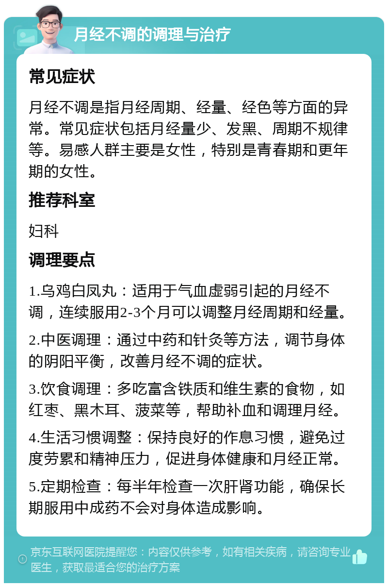 月经不调的调理与治疗 常见症状 月经不调是指月经周期、经量、经色等方面的异常。常见症状包括月经量少、发黑、周期不规律等。易感人群主要是女性，特别是青春期和更年期的女性。 推荐科室 妇科 调理要点 1.乌鸡白凤丸：适用于气血虚弱引起的月经不调，连续服用2-3个月可以调整月经周期和经量。 2.中医调理：通过中药和针灸等方法，调节身体的阴阳平衡，改善月经不调的症状。 3.饮食调理：多吃富含铁质和维生素的食物，如红枣、黑木耳、菠菜等，帮助补血和调理月经。 4.生活习惯调整：保持良好的作息习惯，避免过度劳累和精神压力，促进身体健康和月经正常。 5.定期检查：每半年检查一次肝肾功能，确保长期服用中成药不会对身体造成影响。