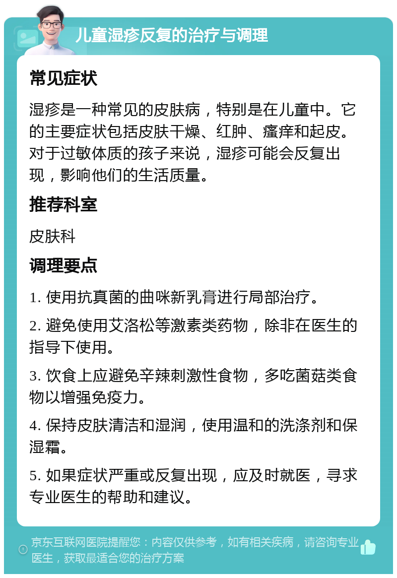 儿童湿疹反复的治疗与调理 常见症状 湿疹是一种常见的皮肤病，特别是在儿童中。它的主要症状包括皮肤干燥、红肿、瘙痒和起皮。对于过敏体质的孩子来说，湿疹可能会反复出现，影响他们的生活质量。 推荐科室 皮肤科 调理要点 1. 使用抗真菌的曲咪新乳膏进行局部治疗。 2. 避免使用艾洛松等激素类药物，除非在医生的指导下使用。 3. 饮食上应避免辛辣刺激性食物，多吃菌菇类食物以增强免疫力。 4. 保持皮肤清洁和湿润，使用温和的洗涤剂和保湿霜。 5. 如果症状严重或反复出现，应及时就医，寻求专业医生的帮助和建议。