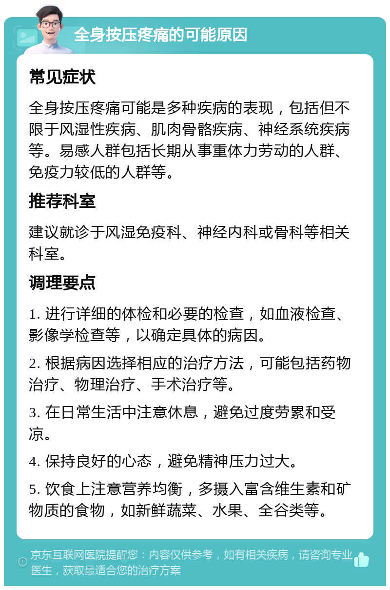 全身按压疼痛的可能原因 常见症状 全身按压疼痛可能是多种疾病的表现，包括但不限于风湿性疾病、肌肉骨骼疾病、神经系统疾病等。易感人群包括长期从事重体力劳动的人群、免疫力较低的人群等。 推荐科室 建议就诊于风湿免疫科、神经内科或骨科等相关科室。 调理要点 1. 进行详细的体检和必要的检查，如血液检查、影像学检查等，以确定具体的病因。 2. 根据病因选择相应的治疗方法，可能包括药物治疗、物理治疗、手术治疗等。 3. 在日常生活中注意休息，避免过度劳累和受凉。 4. 保持良好的心态，避免精神压力过大。 5. 饮食上注意营养均衡，多摄入富含维生素和矿物质的食物，如新鲜蔬菜、水果、全谷类等。