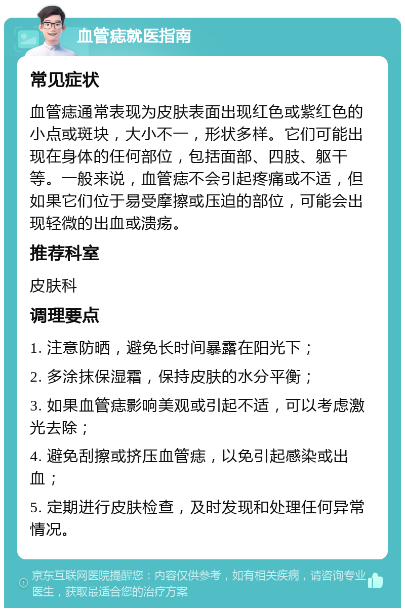 血管痣就医指南 常见症状 血管痣通常表现为皮肤表面出现红色或紫红色的小点或斑块，大小不一，形状多样。它们可能出现在身体的任何部位，包括面部、四肢、躯干等。一般来说，血管痣不会引起疼痛或不适，但如果它们位于易受摩擦或压迫的部位，可能会出现轻微的出血或溃疡。 推荐科室 皮肤科 调理要点 1. 注意防晒，避免长时间暴露在阳光下； 2. 多涂抹保湿霜，保持皮肤的水分平衡； 3. 如果血管痣影响美观或引起不适，可以考虑激光去除； 4. 避免刮擦或挤压血管痣，以免引起感染或出血； 5. 定期进行皮肤检查，及时发现和处理任何异常情况。