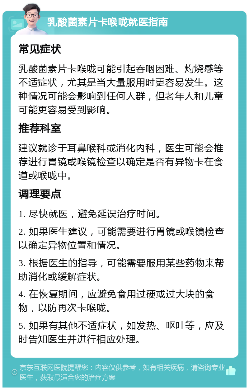 乳酸菌素片卡喉咙就医指南 常见症状 乳酸菌素片卡喉咙可能引起吞咽困难、灼烧感等不适症状，尤其是当大量服用时更容易发生。这种情况可能会影响到任何人群，但老年人和儿童可能更容易受到影响。 推荐科室 建议就诊于耳鼻喉科或消化内科，医生可能会推荐进行胃镜或喉镜检查以确定是否有异物卡在食道或喉咙中。 调理要点 1. 尽快就医，避免延误治疗时间。 2. 如果医生建议，可能需要进行胃镜或喉镜检查以确定异物位置和情况。 3. 根据医生的指导，可能需要服用某些药物来帮助消化或缓解症状。 4. 在恢复期间，应避免食用过硬或过大块的食物，以防再次卡喉咙。 5. 如果有其他不适症状，如发热、呕吐等，应及时告知医生并进行相应处理。