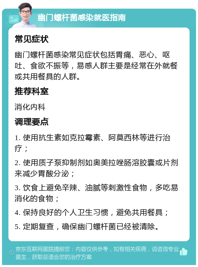 幽门螺杆菌感染就医指南 常见症状 幽门螺杆菌感染常见症状包括胃痛、恶心、呕吐、食欲不振等，易感人群主要是经常在外就餐或共用餐具的人群。 推荐科室 消化内科 调理要点 1. 使用抗生素如克拉霉素、阿莫西林等进行治疗； 2. 使用质子泵抑制剂如奥美拉唑肠溶胶囊或片剂来减少胃酸分泌； 3. 饮食上避免辛辣、油腻等刺激性食物，多吃易消化的食物； 4. 保持良好的个人卫生习惯，避免共用餐具； 5. 定期复查，确保幽门螺杆菌已经被清除。