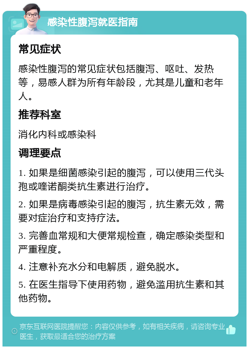 感染性腹泻就医指南 常见症状 感染性腹泻的常见症状包括腹泻、呕吐、发热等，易感人群为所有年龄段，尤其是儿童和老年人。 推荐科室 消化内科或感染科 调理要点 1. 如果是细菌感染引起的腹泻，可以使用三代头孢或喹诺酮类抗生素进行治疗。 2. 如果是病毒感染引起的腹泻，抗生素无效，需要对症治疗和支持疗法。 3. 完善血常规和大便常规检查，确定感染类型和严重程度。 4. 注意补充水分和电解质，避免脱水。 5. 在医生指导下使用药物，避免滥用抗生素和其他药物。