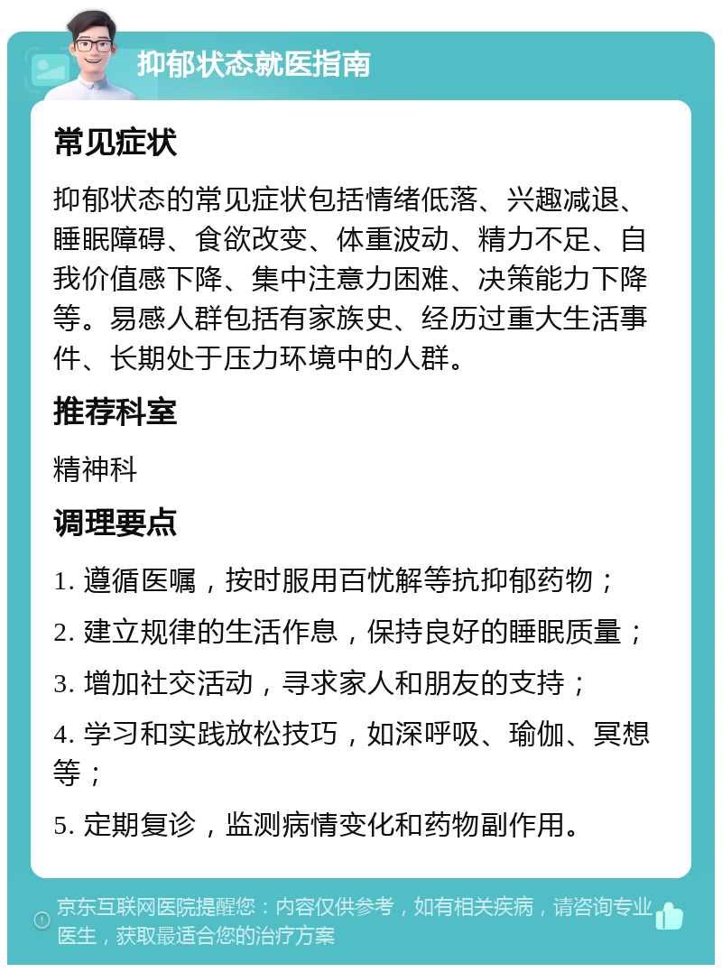 抑郁状态就医指南 常见症状 抑郁状态的常见症状包括情绪低落、兴趣减退、睡眠障碍、食欲改变、体重波动、精力不足、自我价值感下降、集中注意力困难、决策能力下降等。易感人群包括有家族史、经历过重大生活事件、长期处于压力环境中的人群。 推荐科室 精神科 调理要点 1. 遵循医嘱，按时服用百忧解等抗抑郁药物； 2. 建立规律的生活作息，保持良好的睡眠质量； 3. 增加社交活动，寻求家人和朋友的支持； 4. 学习和实践放松技巧，如深呼吸、瑜伽、冥想等； 5. 定期复诊，监测病情变化和药物副作用。