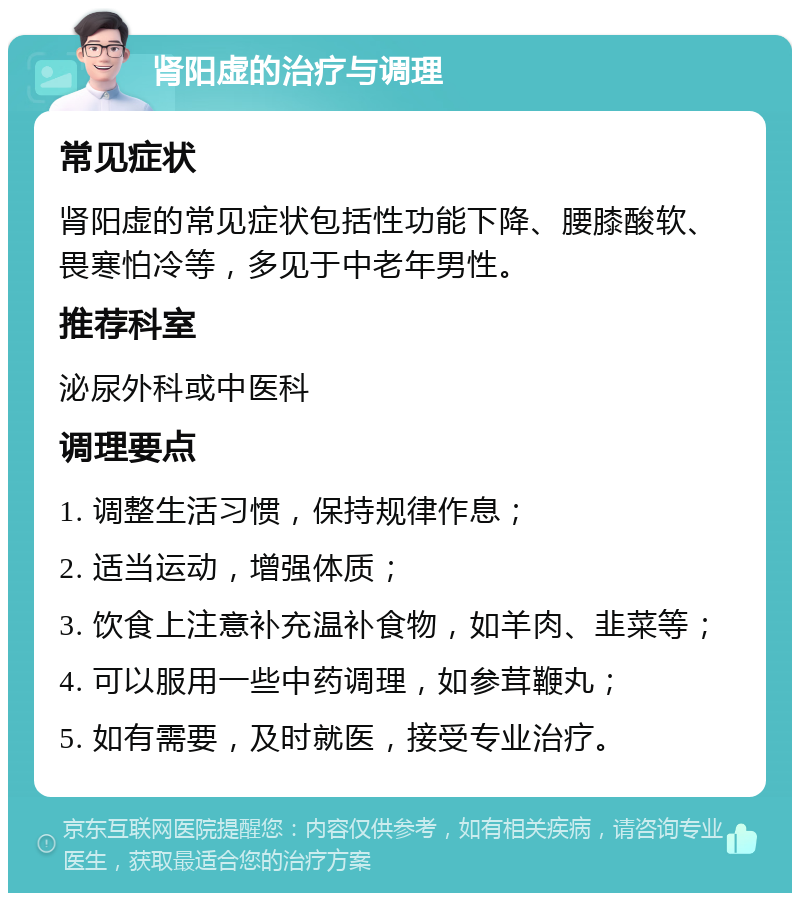 肾阳虚的治疗与调理 常见症状 肾阳虚的常见症状包括性功能下降、腰膝酸软、畏寒怕冷等，多见于中老年男性。 推荐科室 泌尿外科或中医科 调理要点 1. 调整生活习惯，保持规律作息； 2. 适当运动，增强体质； 3. 饮食上注意补充温补食物，如羊肉、韭菜等； 4. 可以服用一些中药调理，如参茸鞭丸； 5. 如有需要，及时就医，接受专业治疗。