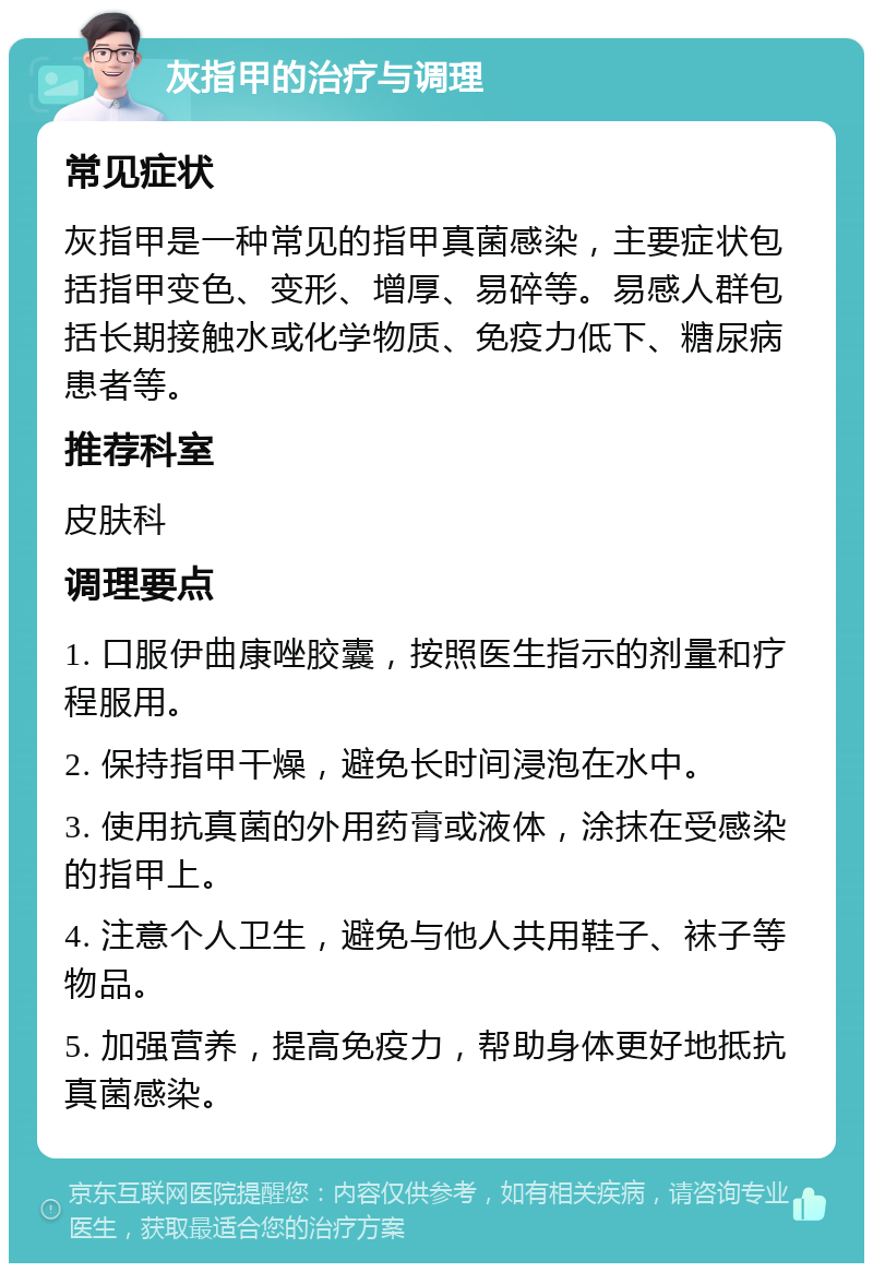 灰指甲的治疗与调理 常见症状 灰指甲是一种常见的指甲真菌感染，主要症状包括指甲变色、变形、增厚、易碎等。易感人群包括长期接触水或化学物质、免疫力低下、糖尿病患者等。 推荐科室 皮肤科 调理要点 1. 口服伊曲康唑胶囊，按照医生指示的剂量和疗程服用。 2. 保持指甲干燥，避免长时间浸泡在水中。 3. 使用抗真菌的外用药膏或液体，涂抹在受感染的指甲上。 4. 注意个人卫生，避免与他人共用鞋子、袜子等物品。 5. 加强营养，提高免疫力，帮助身体更好地抵抗真菌感染。