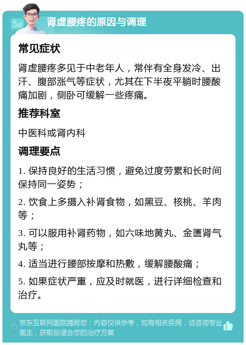 肾虚腰疼的原因与调理 常见症状 肾虚腰疼多见于中老年人，常伴有全身发冷、出汗、腹部涨气等症状，尤其在下半夜平躺时腰酸痛加剧，侧卧可缓解一些疼痛。 推荐科室 中医科或肾内科 调理要点 1. 保持良好的生活习惯，避免过度劳累和长时间保持同一姿势； 2. 饮食上多摄入补肾食物，如黑豆、核桃、羊肉等； 3. 可以服用补肾药物，如六味地黄丸、金匮肾气丸等； 4. 适当进行腰部按摩和热敷，缓解腰酸痛； 5. 如果症状严重，应及时就医，进行详细检查和治疗。