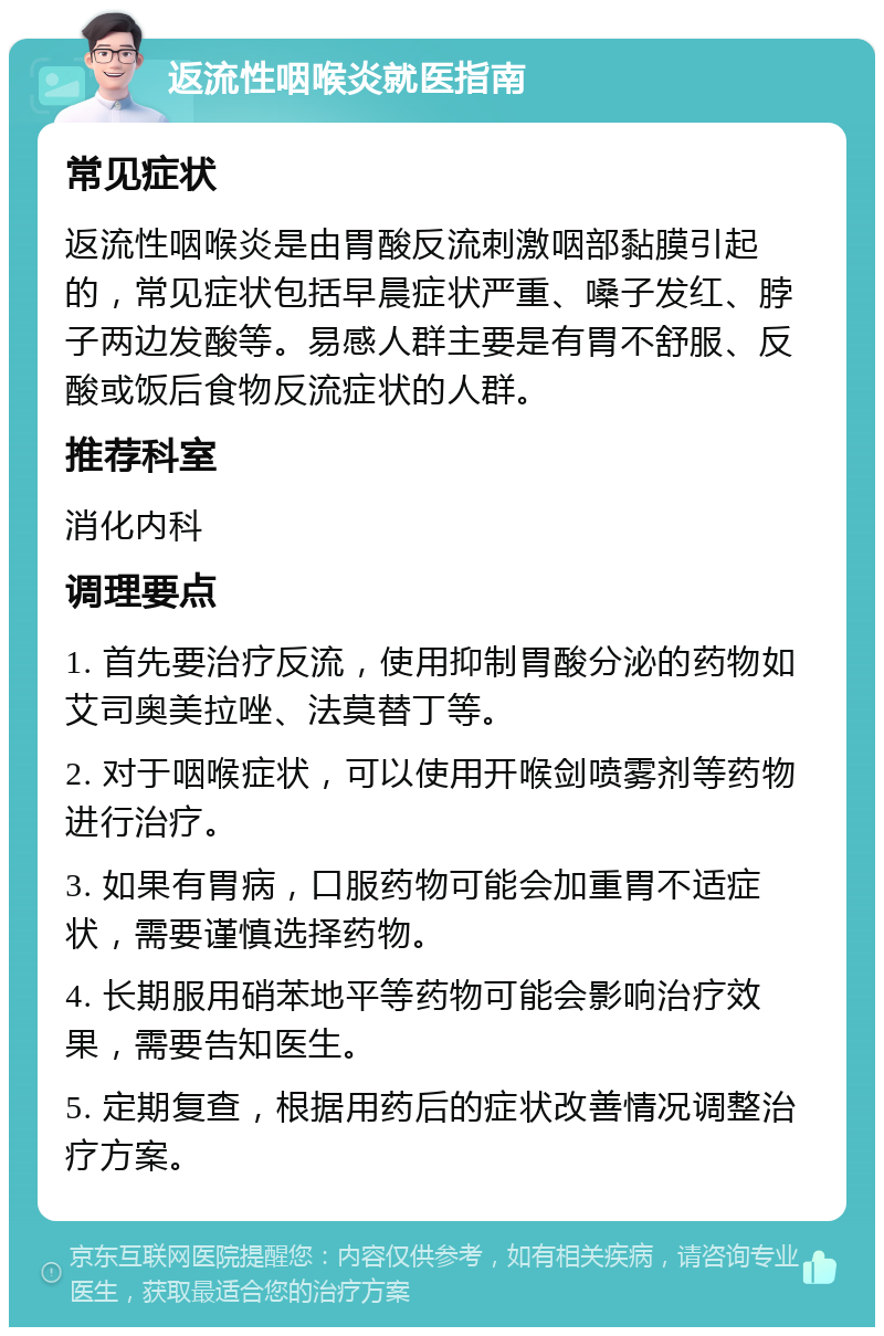 返流性咽喉炎就医指南 常见症状 返流性咽喉炎是由胃酸反流刺激咽部黏膜引起的，常见症状包括早晨症状严重、嗓子发红、脖子两边发酸等。易感人群主要是有胃不舒服、反酸或饭后食物反流症状的人群。 推荐科室 消化内科 调理要点 1. 首先要治疗反流，使用抑制胃酸分泌的药物如艾司奥美拉唑、法莫替丁等。 2. 对于咽喉症状，可以使用开喉剑喷雾剂等药物进行治疗。 3. 如果有胃病，口服药物可能会加重胃不适症状，需要谨慎选择药物。 4. 长期服用硝苯地平等药物可能会影响治疗效果，需要告知医生。 5. 定期复查，根据用药后的症状改善情况调整治疗方案。