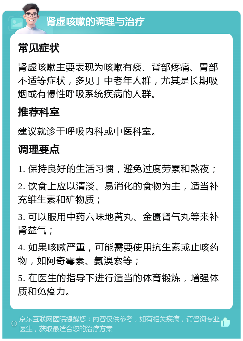 肾虚咳嗽的调理与治疗 常见症状 肾虚咳嗽主要表现为咳嗽有痰、背部疼痛、胃部不适等症状，多见于中老年人群，尤其是长期吸烟或有慢性呼吸系统疾病的人群。 推荐科室 建议就诊于呼吸内科或中医科室。 调理要点 1. 保持良好的生活习惯，避免过度劳累和熬夜； 2. 饮食上应以清淡、易消化的食物为主，适当补充维生素和矿物质； 3. 可以服用中药六味地黄丸、金匮肾气丸等来补肾益气； 4. 如果咳嗽严重，可能需要使用抗生素或止咳药物，如阿奇霉素、氨溴索等； 5. 在医生的指导下进行适当的体育锻炼，增强体质和免疫力。