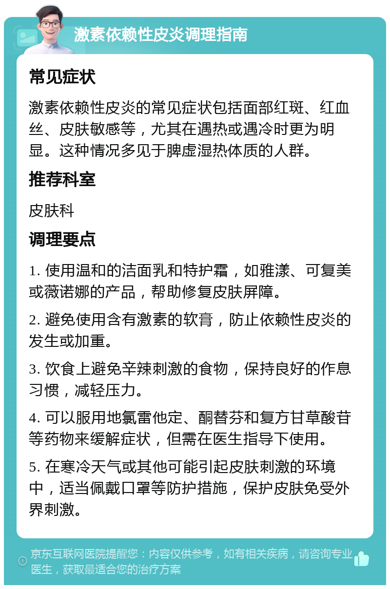 激素依赖性皮炎调理指南 常见症状 激素依赖性皮炎的常见症状包括面部红斑、红血丝、皮肤敏感等，尤其在遇热或遇冷时更为明显。这种情况多见于脾虚湿热体质的人群。 推荐科室 皮肤科 调理要点 1. 使用温和的洁面乳和特护霜，如雅漾、可复美或薇诺娜的产品，帮助修复皮肤屏障。 2. 避免使用含有激素的软膏，防止依赖性皮炎的发生或加重。 3. 饮食上避免辛辣刺激的食物，保持良好的作息习惯，减轻压力。 4. 可以服用地氯雷他定、酮替芬和复方甘草酸苷等药物来缓解症状，但需在医生指导下使用。 5. 在寒冷天气或其他可能引起皮肤刺激的环境中，适当佩戴口罩等防护措施，保护皮肤免受外界刺激。