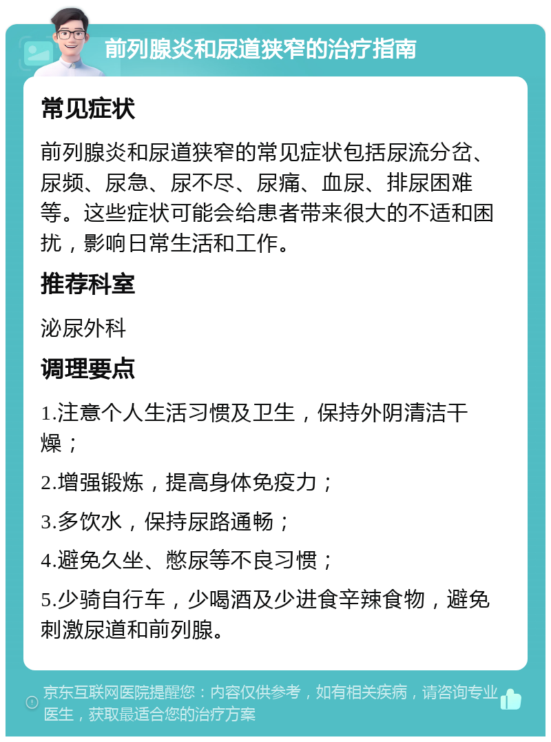 前列腺炎和尿道狭窄的治疗指南 常见症状 前列腺炎和尿道狭窄的常见症状包括尿流分岔、尿频、尿急、尿不尽、尿痛、血尿、排尿困难等。这些症状可能会给患者带来很大的不适和困扰，影响日常生活和工作。 推荐科室 泌尿外科 调理要点 1.注意个人生活习惯及卫生，保持外阴清洁干燥； 2.增强锻炼，提高身体免疫力； 3.多饮水，保持尿路通畅； 4.避免久坐、憋尿等不良习惯； 5.少骑自行车，少喝酒及少进食辛辣食物，避免刺激尿道和前列腺。