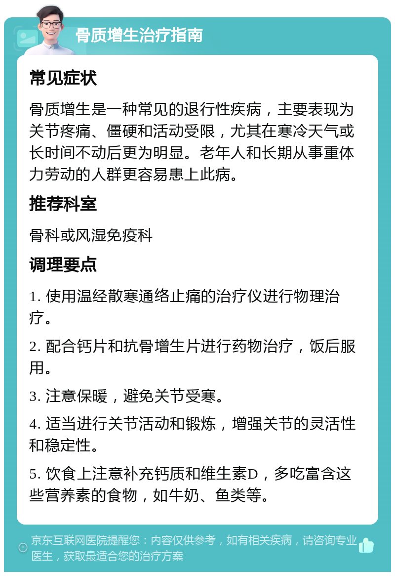 骨质增生治疗指南 常见症状 骨质增生是一种常见的退行性疾病，主要表现为关节疼痛、僵硬和活动受限，尤其在寒冷天气或长时间不动后更为明显。老年人和长期从事重体力劳动的人群更容易患上此病。 推荐科室 骨科或风湿免疫科 调理要点 1. 使用温经散寒通络止痛的治疗仪进行物理治疗。 2. 配合钙片和抗骨增生片进行药物治疗，饭后服用。 3. 注意保暖，避免关节受寒。 4. 适当进行关节活动和锻炼，增强关节的灵活性和稳定性。 5. 饮食上注意补充钙质和维生素D，多吃富含这些营养素的食物，如牛奶、鱼类等。