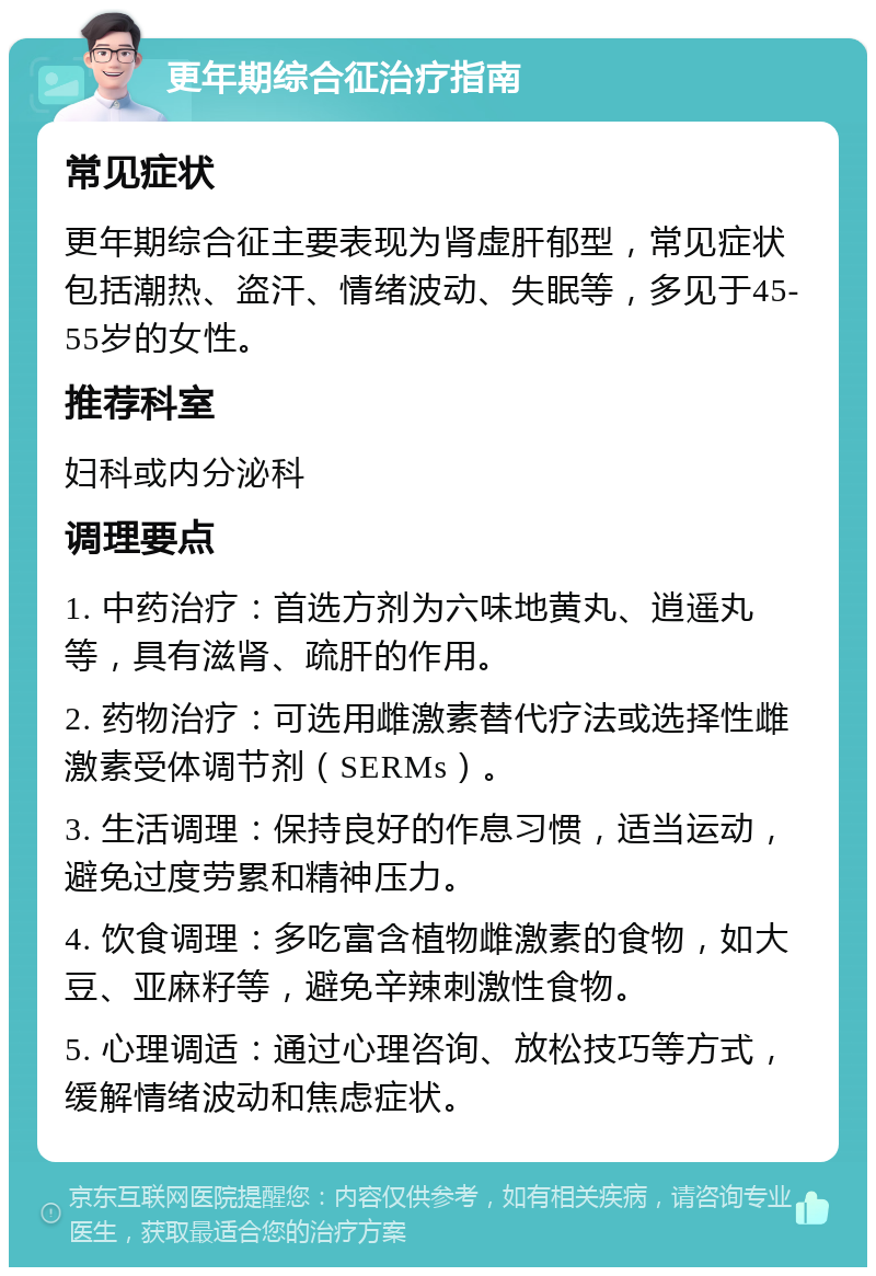 更年期综合征治疗指南 常见症状 更年期综合征主要表现为肾虚肝郁型，常见症状包括潮热、盗汗、情绪波动、失眠等，多见于45-55岁的女性。 推荐科室 妇科或内分泌科 调理要点 1. 中药治疗：首选方剂为六味地黄丸、逍遥丸等，具有滋肾、疏肝的作用。 2. 药物治疗：可选用雌激素替代疗法或选择性雌激素受体调节剂（SERMs）。 3. 生活调理：保持良好的作息习惯，适当运动，避免过度劳累和精神压力。 4. 饮食调理：多吃富含植物雌激素的食物，如大豆、亚麻籽等，避免辛辣刺激性食物。 5. 心理调适：通过心理咨询、放松技巧等方式，缓解情绪波动和焦虑症状。