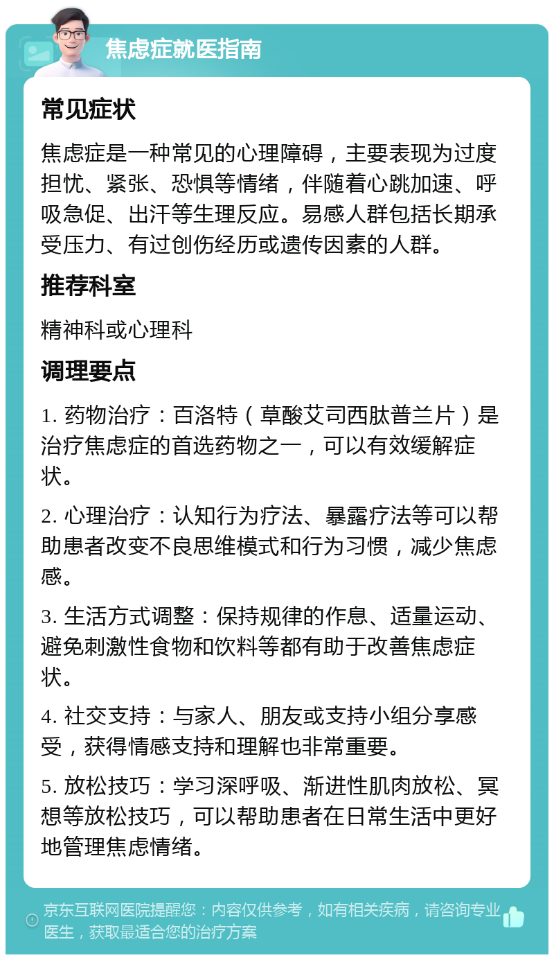 焦虑症就医指南 常见症状 焦虑症是一种常见的心理障碍，主要表现为过度担忧、紧张、恐惧等情绪，伴随着心跳加速、呼吸急促、出汗等生理反应。易感人群包括长期承受压力、有过创伤经历或遗传因素的人群。 推荐科室 精神科或心理科 调理要点 1. 药物治疗：百洛特（草酸艾司西肽普兰片）是治疗焦虑症的首选药物之一，可以有效缓解症状。 2. 心理治疗：认知行为疗法、暴露疗法等可以帮助患者改变不良思维模式和行为习惯，减少焦虑感。 3. 生活方式调整：保持规律的作息、适量运动、避免刺激性食物和饮料等都有助于改善焦虑症状。 4. 社交支持：与家人、朋友或支持小组分享感受，获得情感支持和理解也非常重要。 5. 放松技巧：学习深呼吸、渐进性肌肉放松、冥想等放松技巧，可以帮助患者在日常生活中更好地管理焦虑情绪。