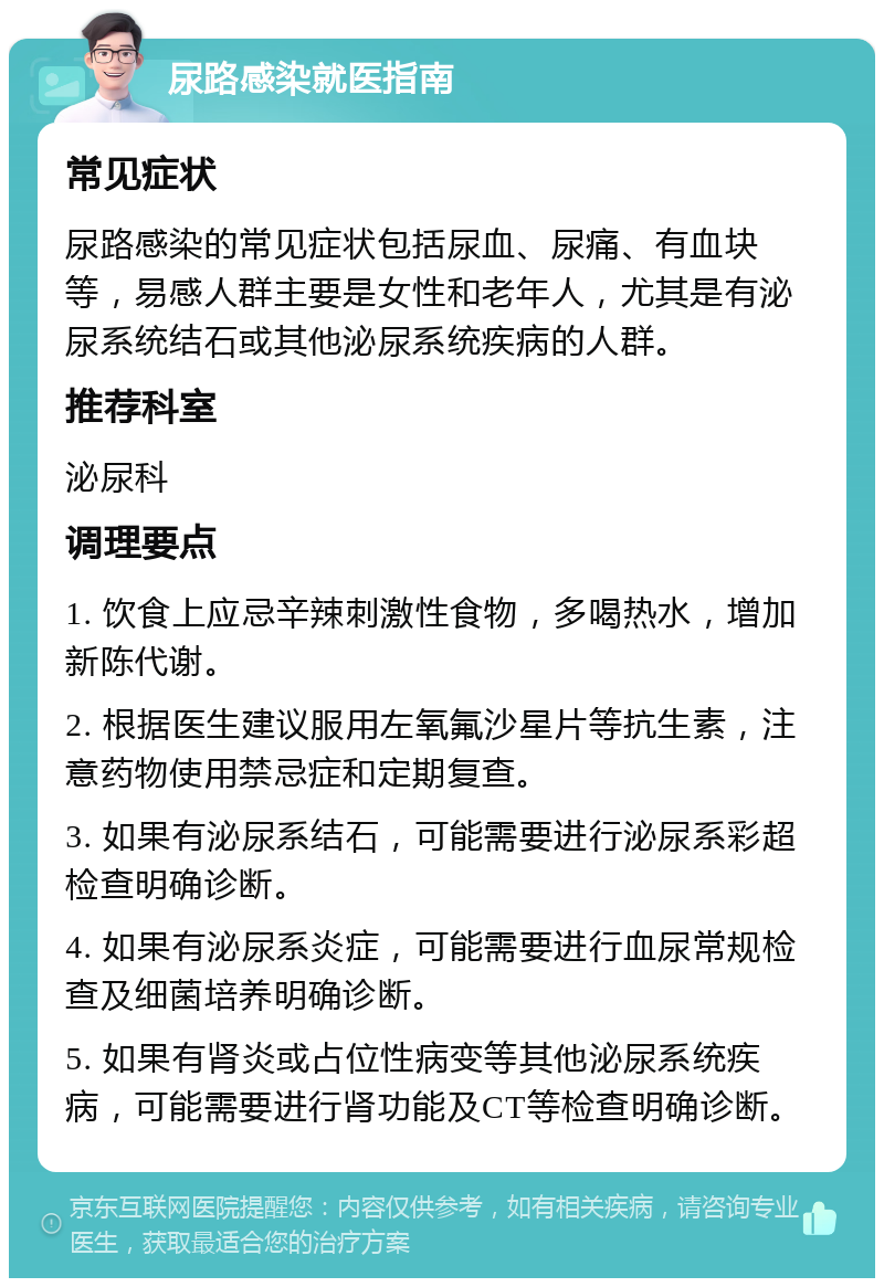 尿路感染就医指南 常见症状 尿路感染的常见症状包括尿血、尿痛、有血块等，易感人群主要是女性和老年人，尤其是有泌尿系统结石或其他泌尿系统疾病的人群。 推荐科室 泌尿科 调理要点 1. 饮食上应忌辛辣刺激性食物，多喝热水，增加新陈代谢。 2. 根据医生建议服用左氧氟沙星片等抗生素，注意药物使用禁忌症和定期复查。 3. 如果有泌尿系结石，可能需要进行泌尿系彩超检查明确诊断。 4. 如果有泌尿系炎症，可能需要进行血尿常规检查及细菌培养明确诊断。 5. 如果有肾炎或占位性病变等其他泌尿系统疾病，可能需要进行肾功能及CT等检查明确诊断。