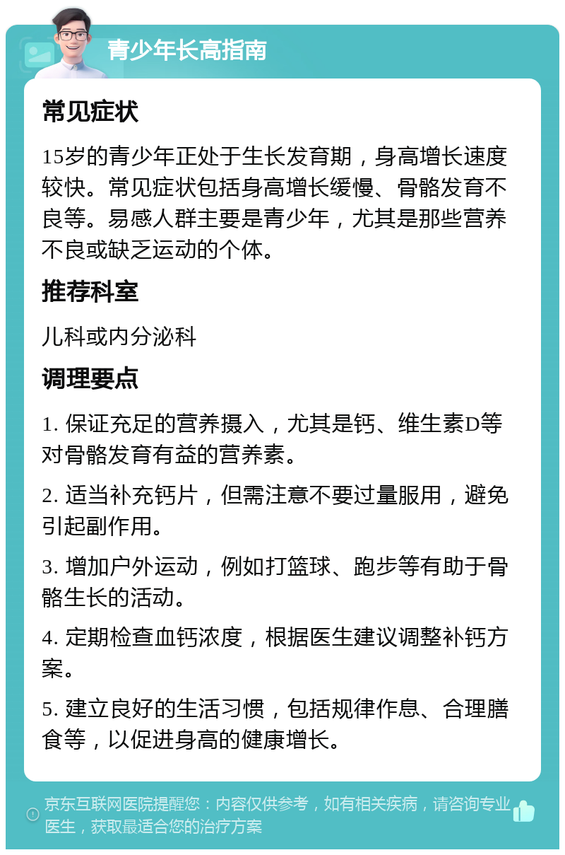 青少年长高指南 常见症状 15岁的青少年正处于生长发育期，身高增长速度较快。常见症状包括身高增长缓慢、骨骼发育不良等。易感人群主要是青少年，尤其是那些营养不良或缺乏运动的个体。 推荐科室 儿科或内分泌科 调理要点 1. 保证充足的营养摄入，尤其是钙、维生素D等对骨骼发育有益的营养素。 2. 适当补充钙片，但需注意不要过量服用，避免引起副作用。 3. 增加户外运动，例如打篮球、跑步等有助于骨骼生长的活动。 4. 定期检查血钙浓度，根据医生建议调整补钙方案。 5. 建立良好的生活习惯，包括规律作息、合理膳食等，以促进身高的健康增长。