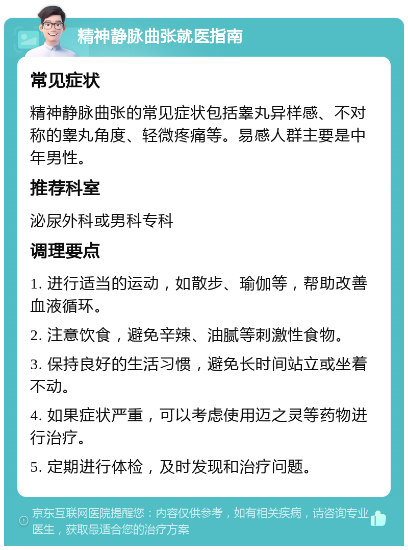 精神静脉曲张就医指南 常见症状 精神静脉曲张的常见症状包括睾丸异样感、不对称的睾丸角度、轻微疼痛等。易感人群主要是中年男性。 推荐科室 泌尿外科或男科专科 调理要点 1. 进行适当的运动，如散步、瑜伽等，帮助改善血液循环。 2. 注意饮食，避免辛辣、油腻等刺激性食物。 3. 保持良好的生活习惯，避免长时间站立或坐着不动。 4. 如果症状严重，可以考虑使用迈之灵等药物进行治疗。 5. 定期进行体检，及时发现和治疗问题。