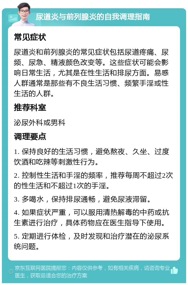 尿道炎与前列腺炎的自我调理指南 常见症状 尿道炎和前列腺炎的常见症状包括尿道疼痛、尿频、尿急、精液颜色改变等。这些症状可能会影响日常生活，尤其是在性生活和排尿方面。易感人群通常是那些有不良生活习惯、频繁手淫或性生活的人群。 推荐科室 泌尿外科或男科 调理要点 1. 保持良好的生活习惯，避免熬夜、久坐、过度饮酒和吃辣等刺激性行为。 2. 控制性生活和手淫的频率，推荐每周不超过2次的性生活和不超过1次的手淫。 3. 多喝水，保持排尿通畅，避免尿液滞留。 4. 如果症状严重，可以服用清热解毒的中药或抗生素进行治疗，具体药物应在医生指导下使用。 5. 定期进行体检，及时发现和治疗潜在的泌尿系统问题。