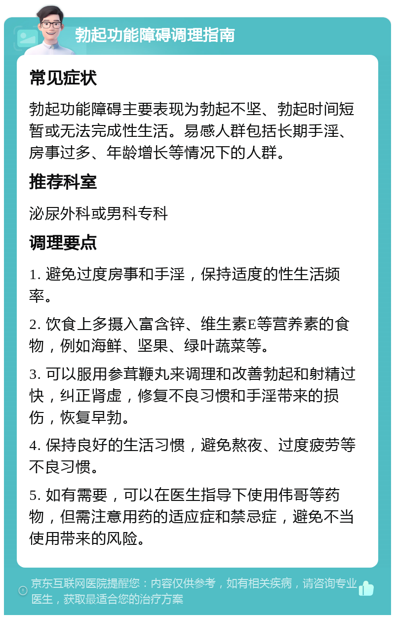 勃起功能障碍调理指南 常见症状 勃起功能障碍主要表现为勃起不坚、勃起时间短暂或无法完成性生活。易感人群包括长期手淫、房事过多、年龄增长等情况下的人群。 推荐科室 泌尿外科或男科专科 调理要点 1. 避免过度房事和手淫，保持适度的性生活频率。 2. 饮食上多摄入富含锌、维生素E等营养素的食物，例如海鲜、坚果、绿叶蔬菜等。 3. 可以服用参茸鞭丸来调理和改善勃起和射精过快，纠正肾虚，修复不良习惯和手淫带来的损伤，恢复早勃。 4. 保持良好的生活习惯，避免熬夜、过度疲劳等不良习惯。 5. 如有需要，可以在医生指导下使用伟哥等药物，但需注意用药的适应症和禁忌症，避免不当使用带来的风险。