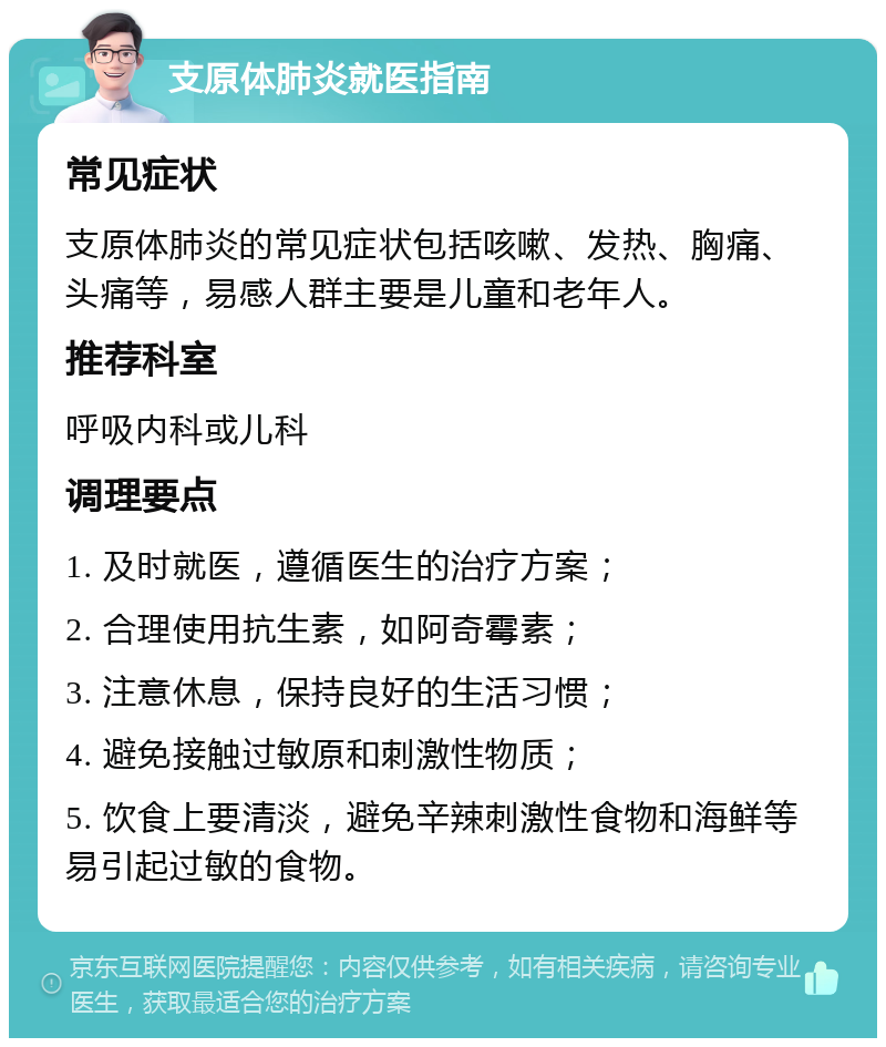 支原体肺炎就医指南 常见症状 支原体肺炎的常见症状包括咳嗽、发热、胸痛、头痛等，易感人群主要是儿童和老年人。 推荐科室 呼吸内科或儿科 调理要点 1. 及时就医，遵循医生的治疗方案； 2. 合理使用抗生素，如阿奇霉素； 3. 注意休息，保持良好的生活习惯； 4. 避免接触过敏原和刺激性物质； 5. 饮食上要清淡，避免辛辣刺激性食物和海鲜等易引起过敏的食物。