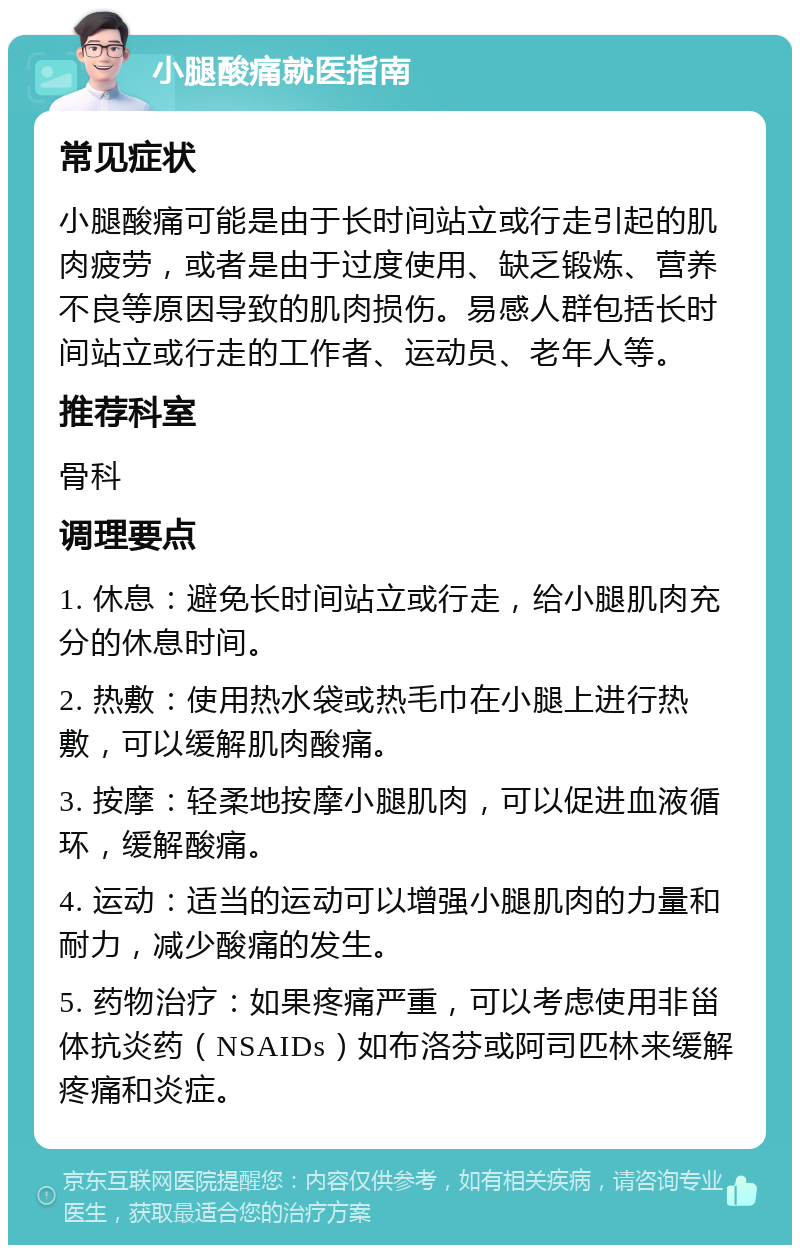 小腿酸痛就医指南 常见症状 小腿酸痛可能是由于长时间站立或行走引起的肌肉疲劳，或者是由于过度使用、缺乏锻炼、营养不良等原因导致的肌肉损伤。易感人群包括长时间站立或行走的工作者、运动员、老年人等。 推荐科室 骨科 调理要点 1. 休息：避免长时间站立或行走，给小腿肌肉充分的休息时间。 2. 热敷：使用热水袋或热毛巾在小腿上进行热敷，可以缓解肌肉酸痛。 3. 按摩：轻柔地按摩小腿肌肉，可以促进血液循环，缓解酸痛。 4. 运动：适当的运动可以增强小腿肌肉的力量和耐力，减少酸痛的发生。 5. 药物治疗：如果疼痛严重，可以考虑使用非甾体抗炎药（NSAIDs）如布洛芬或阿司匹林来缓解疼痛和炎症。