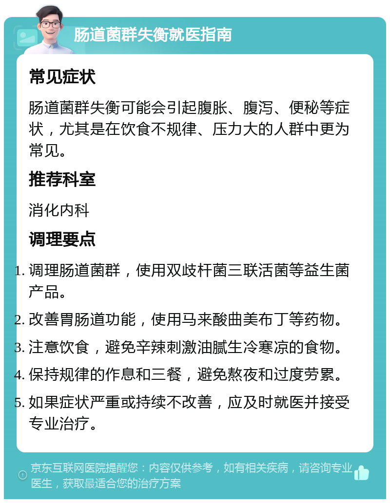 肠道菌群失衡就医指南 常见症状 肠道菌群失衡可能会引起腹胀、腹泻、便秘等症状，尤其是在饮食不规律、压力大的人群中更为常见。 推荐科室 消化内科 调理要点 调理肠道菌群，使用双歧杆菌三联活菌等益生菌产品。 改善胃肠道功能，使用马来酸曲美布丁等药物。 注意饮食，避免辛辣刺激油腻生冷寒凉的食物。 保持规律的作息和三餐，避免熬夜和过度劳累。 如果症状严重或持续不改善，应及时就医并接受专业治疗。