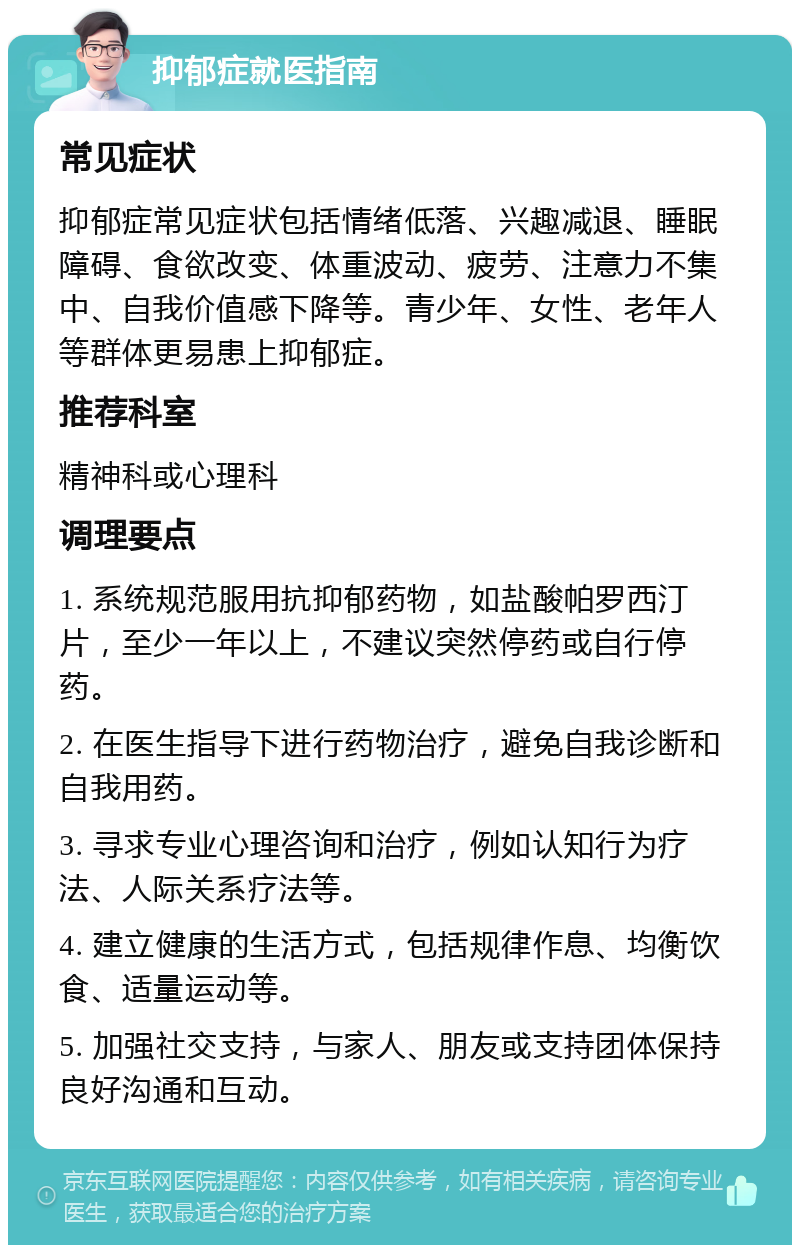 抑郁症就医指南 常见症状 抑郁症常见症状包括情绪低落、兴趣减退、睡眠障碍、食欲改变、体重波动、疲劳、注意力不集中、自我价值感下降等。青少年、女性、老年人等群体更易患上抑郁症。 推荐科室 精神科或心理科 调理要点 1. 系统规范服用抗抑郁药物，如盐酸帕罗西汀片，至少一年以上，不建议突然停药或自行停药。 2. 在医生指导下进行药物治疗，避免自我诊断和自我用药。 3. 寻求专业心理咨询和治疗，例如认知行为疗法、人际关系疗法等。 4. 建立健康的生活方式，包括规律作息、均衡饮食、适量运动等。 5. 加强社交支持，与家人、朋友或支持团体保持良好沟通和互动。