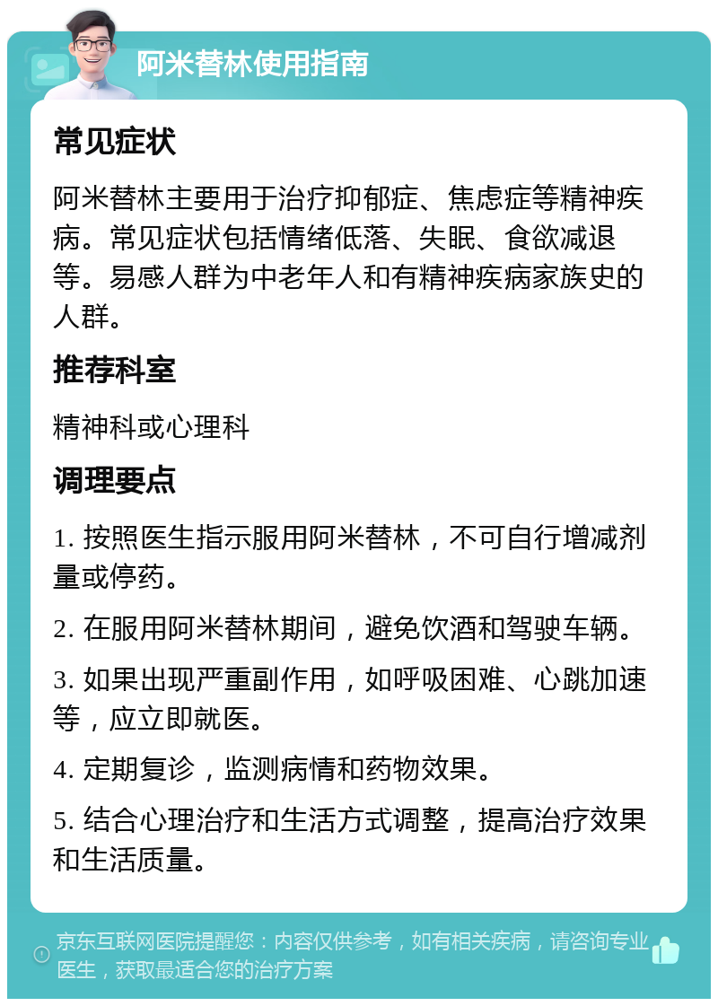 阿米替林使用指南 常见症状 阿米替林主要用于治疗抑郁症、焦虑症等精神疾病。常见症状包括情绪低落、失眠、食欲减退等。易感人群为中老年人和有精神疾病家族史的人群。 推荐科室 精神科或心理科 调理要点 1. 按照医生指示服用阿米替林，不可自行增减剂量或停药。 2. 在服用阿米替林期间，避免饮酒和驾驶车辆。 3. 如果出现严重副作用，如呼吸困难、心跳加速等，应立即就医。 4. 定期复诊，监测病情和药物效果。 5. 结合心理治疗和生活方式调整，提高治疗效果和生活质量。