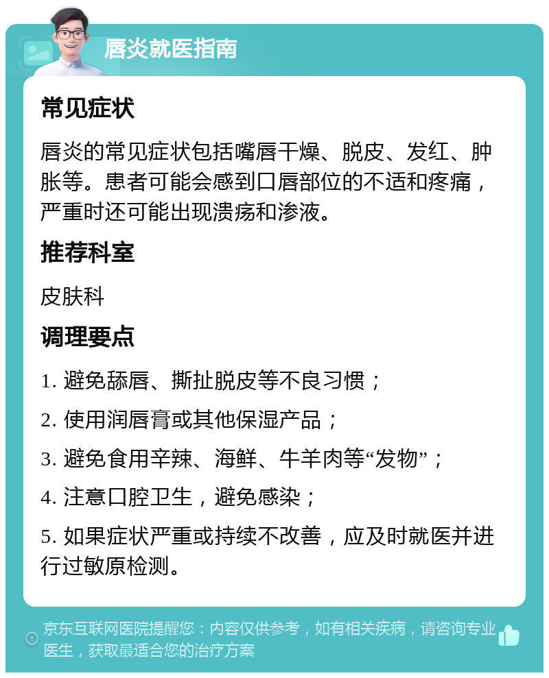 唇炎就医指南 常见症状 唇炎的常见症状包括嘴唇干燥、脱皮、发红、肿胀等。患者可能会感到口唇部位的不适和疼痛，严重时还可能出现溃疡和渗液。 推荐科室 皮肤科 调理要点 1. 避免舔唇、撕扯脱皮等不良习惯； 2. 使用润唇膏或其他保湿产品； 3. 避免食用辛辣、海鲜、牛羊肉等“发物”； 4. 注意口腔卫生，避免感染； 5. 如果症状严重或持续不改善，应及时就医并进行过敏原检测。