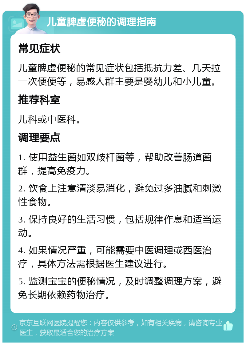 儿童脾虚便秘的调理指南 常见症状 儿童脾虚便秘的常见症状包括抵抗力差、几天拉一次便便等，易感人群主要是婴幼儿和小儿童。 推荐科室 儿科或中医科。 调理要点 1. 使用益生菌如双歧杆菌等，帮助改善肠道菌群，提高免疫力。 2. 饮食上注意清淡易消化，避免过多油腻和刺激性食物。 3. 保持良好的生活习惯，包括规律作息和适当运动。 4. 如果情况严重，可能需要中医调理或西医治疗，具体方法需根据医生建议进行。 5. 监测宝宝的便秘情况，及时调整调理方案，避免长期依赖药物治疗。