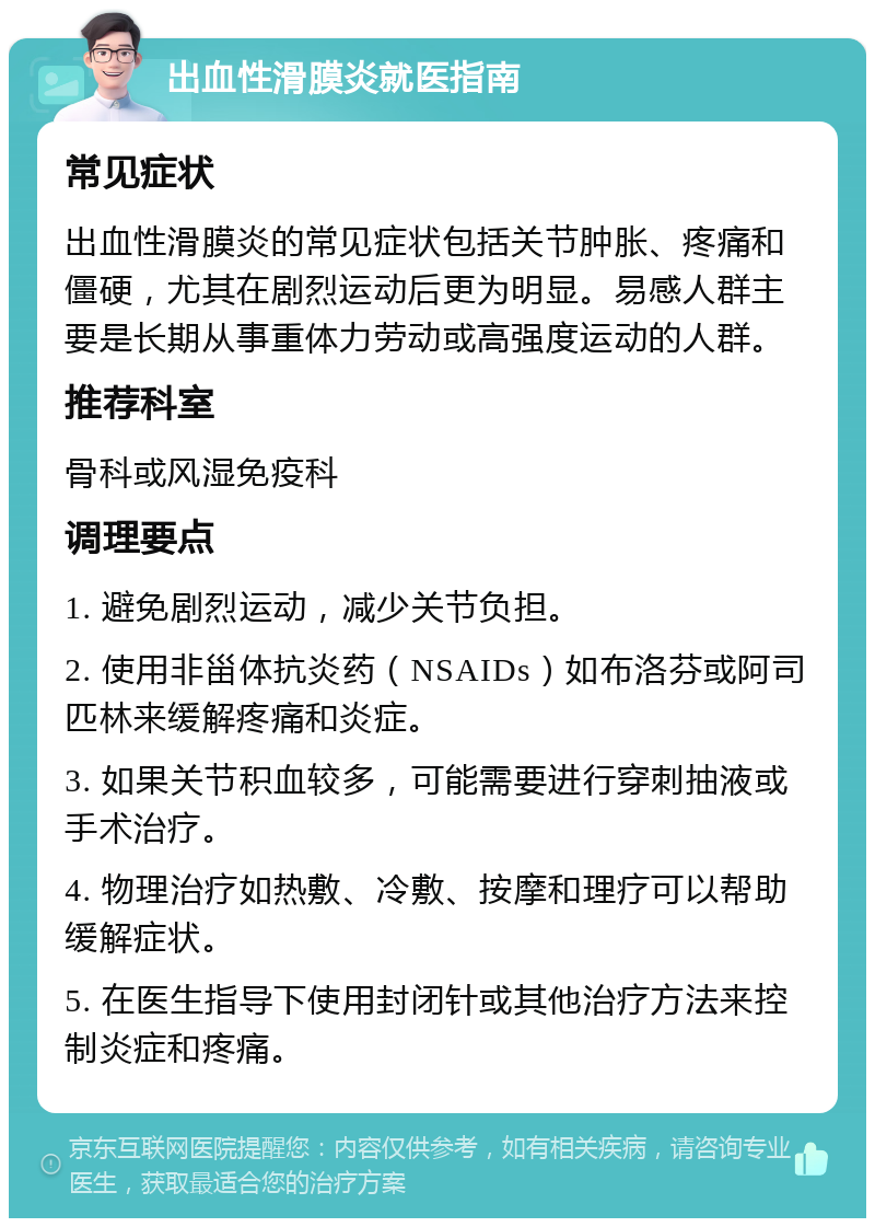 出血性滑膜炎就医指南 常见症状 出血性滑膜炎的常见症状包括关节肿胀、疼痛和僵硬，尤其在剧烈运动后更为明显。易感人群主要是长期从事重体力劳动或高强度运动的人群。 推荐科室 骨科或风湿免疫科 调理要点 1. 避免剧烈运动，减少关节负担。 2. 使用非甾体抗炎药（NSAIDs）如布洛芬或阿司匹林来缓解疼痛和炎症。 3. 如果关节积血较多，可能需要进行穿刺抽液或手术治疗。 4. 物理治疗如热敷、冷敷、按摩和理疗可以帮助缓解症状。 5. 在医生指导下使用封闭针或其他治疗方法来控制炎症和疼痛。