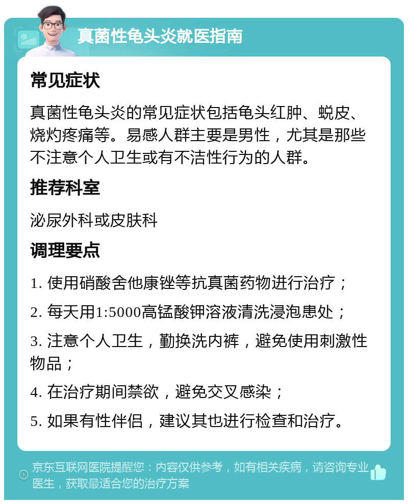 真菌性龟头炎就医指南 常见症状 真菌性龟头炎的常见症状包括龟头红肿、蜕皮、烧灼疼痛等。易感人群主要是男性，尤其是那些不注意个人卫生或有不洁性行为的人群。 推荐科室 泌尿外科或皮肤科 调理要点 1. 使用硝酸舍他康锉等抗真菌药物进行治疗； 2. 每天用1:5000高锰酸钾溶液清洗浸泡患处； 3. 注意个人卫生，勤换洗内裤，避免使用刺激性物品； 4. 在治疗期间禁欲，避免交叉感染； 5. 如果有性伴侣，建议其也进行检查和治疗。