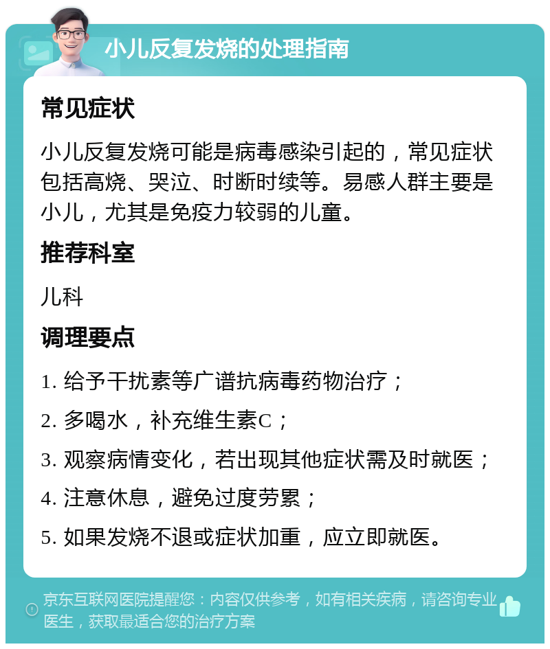 小儿反复发烧的处理指南 常见症状 小儿反复发烧可能是病毒感染引起的，常见症状包括高烧、哭泣、时断时续等。易感人群主要是小儿，尤其是免疫力较弱的儿童。 推荐科室 儿科 调理要点 1. 给予干扰素等广谱抗病毒药物治疗； 2. 多喝水，补充维生素C； 3. 观察病情变化，若出现其他症状需及时就医； 4. 注意休息，避免过度劳累； 5. 如果发烧不退或症状加重，应立即就医。